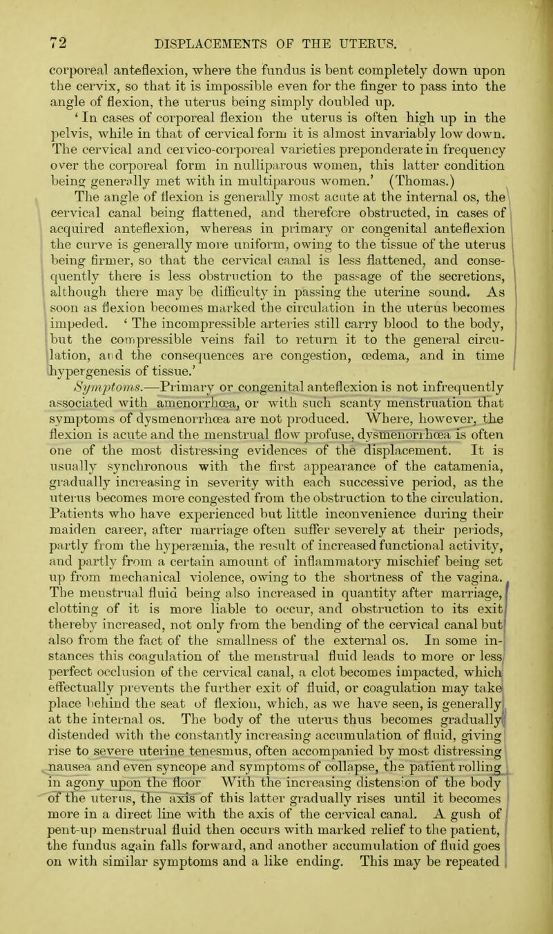 corporeal anteflexion, where the fundus is bent completelj^ clown upon the cervix, so that it is impossible even for the finger to pass into the angle of flexion, the uterus being simply doubled up. ' In cases of corporeal flexion the uterus is often high up in the pelvis, while in that of cervical form it is abnost invariably low down. The cei'vical and cervico-coipoi'eal varieties prepondeiate in frequency over the corporeal form in nullipai^ous women, this latter condition being generally met with in multiparous women.' (Thomas.) The angle of flexion is generally most acate at the intei'nal os, the cervical canal being flattened, and therefore obsti'ucted, in cases of acquired anteflexion, whereas in pilmary or congenital anteflexion the curve is generally more uniform, owing to the tissue of the uterus being firmer, so that the cervical canal is less flattened, and conse- quently there is less obstruction to the passage of the seci'etions, •, although there may be diflicult}' in passing the uterine sound. As soon as flexion becomes marked the circulation in the uterus becomes impeded. ' The incompressible arteiies still carry blood to the body, but the compressible veins fail to return it to the general circu- lation, and the consequences are congestion, oedema, and in time hypergenesis of tissue.' Symptoms.—Primary or congenital anteflexion is not infrequently associated with amenorrhcea, or with such scanty menstruation that symptoms of dysmenorrhcea ai'e not produced. Whei'e, however, the flexion is acute and the menstrual flow pi'ofuse, d3'smenorihoea is often one of the most distiessing evidences of the displacement. It is usually synchronous with the first appearance of the catamenia, gradually increasing in severity with each successive period, as the uterus becomes more congested from the obstruction to the circulation. Patients who have experienced but little inconvenience during their maiden caieer, after marriage often suflPer severely at their periods, pai-tly from the hyperpemia, the result of increased functional activity, and partly from a certain amount of inflammatory mischief being set up from mechanical violence, owing to the shortness of the vagina. The menstrual fluid being also increased in quantity after marriage, clotting of it is more liable to occur, and obsti'uction to its exit thereby increased, not only from the bending of the cervical canal but also from the fact of the smallness of the external os. In some in- stances this coagulation of the menstrual fluid leads to more or less, perfect occlusion of the cervical canal, a clot becomes impacted, which eff'ectually pi-events the further exit of fluid, or coagulation may takei place behind the seat of flexion, which, as we have seen, is generally, at the internal os. The body of the uterus thus becomes graduallyiji distended with the constantly increasing accumulation of fluid, giving i-ise to seveie uterine tenesmus, often accompanied by most distressing ^nausea and even syncope and symptoms of collapse, the patient rolling ^ in agony upon the floor With the incieasing distension of the body 1 oFtlie uterus, the axis of this latter gradually rises until it becomes I more in a direct line with the axis of the cervical canal. A gush of I pent-up menstrual fluid then occurs with marked relief to the patient, I the fundus again falls forward, and another accumulation of fluid goes on with similar symptoms and a like ending. This may be repeated ,