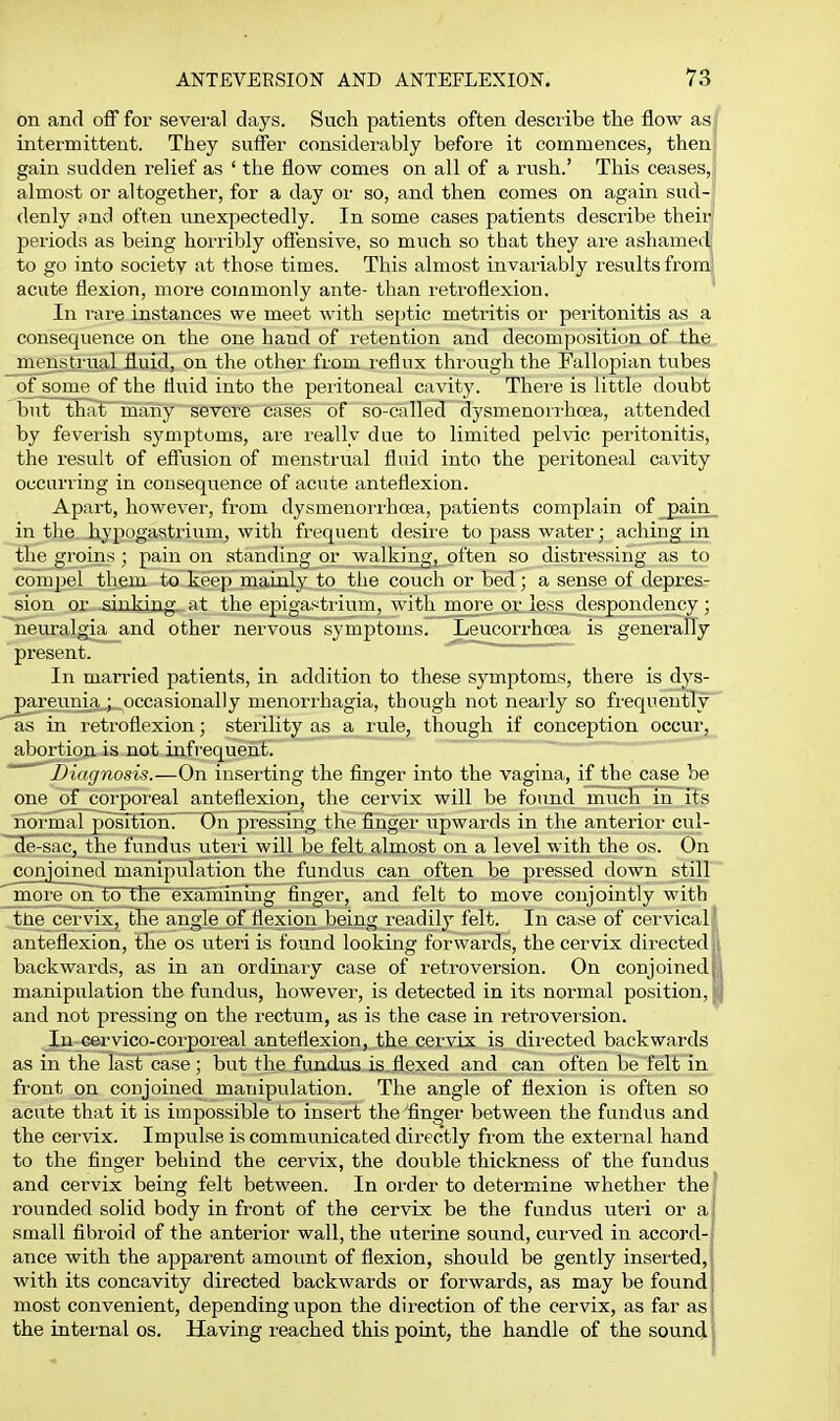 on and off for several days. Such patients often describe the flow as intermittent. They suffer considerably before it commences, then gain sudden relief as ' the flow comes on all of a rush.' This ceases, almost or altogether, for a day or so, and then comes on again sud- denly and often unexpectedly. In some cases patients describe their periods as being horribly oflensive, so much so that they are ashamed to go into society at those times. This almost invariably results from' acute flexion, more commonly ante- than retroflexion. In rare instances we meet with septic metritis or peritonitis as a consequence on the one hand of retention and decomposition of the menstrual fluid, on the other from reflux through the Fallopian tubes of some' of the fluid into the peritoneal cavity. There is little doubt but that many severe cases of so-called dysmenorrhcea, attended by feverish symptoms, are really due to limited pelvic peritonitis, the result of effusion of menstrual fluid into the peritoneal cavity occurring in consequence of acute anteflexion. Apart, however, from dysmenorrhcea, patients complain of _pain_ in the hypogastrium, with frequent desire to pass water; aching in the groins; pain on standing or walking, often so distressing as to compel them to keep mainly to the couch or bed; a sense of depres- sion or sinking, at the epigastrium, with more or less despondency; neuralgia and other nervous symptoms. Leucorrhcea is generally present. In married patients, in addition to these symptoms, there is dys- pareunhi_;.,occasionally menorrhagia, thoiigh not nearly so frequently as in retroflexion; sterility as a rule, though if conception occur, abortion is not infrequent. Diagnosis.—On inserting the flnger into the vagina, if the case be one of corpoi'eal anteflexion, the cervix will be found much in its noi-mal posTtibhT On pressing the flnger upwards in the anterior cul- de-sac, the fundus uteii will be felt, almost on a level with the os. On conjoined manipulation the fundus can often be pressed down still more on'to the examinmg finger, and felt to move conjointly with tne cervix, the angle of flexion being readily felt. In case of cervical' anteflexion, the os uteri is found looking forwards, the cervix directed li backwards, as in an ordinary case of retroversion. On conjoinedj,i manipulation the fundus, however, is detected in its normal position, and not pressing on the rectum, as is the case in retroversion. In cervico-corporeal anteflexion, the cervix is directed backwards as in the last case ; but the fundus is. flexed and can often be felt in front on coujoined manipulation. The angle of flexion is often so acute that it is impossible to insert the flnger between the fundus and the cervix. Impulse is communicated directly from the external hand to the finger behind the cervix, the double thickness of the fundus and cervix being felt between. In order to determine whether the' rounded solid body in front of the cervix be the fundus uteri or a; small fibroid of the anterior wall, the uterine sound, curved in accord- ance with the apparent amount of flexion, should be gently inserted,; with its concavity directed backwards or forwards, as may be found ■ most convenient, depending upon the direction of the cervix, as far as; the internal os. Having reached this point, the handle of the sound