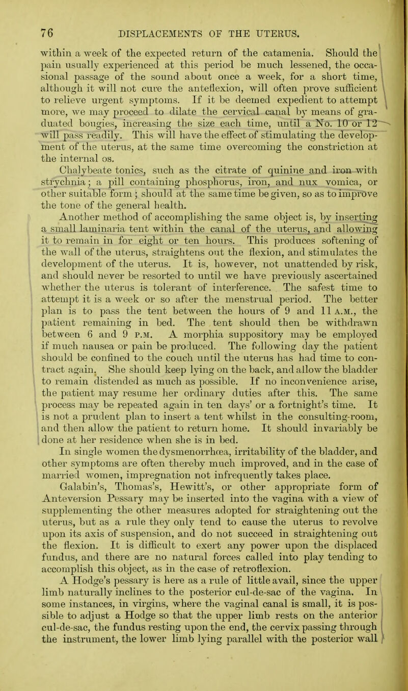 within a week of the expected return of the catamenia. Should the pain usually experienced at this period be much lessened, the occa- , sional passage of the sound about once a week, for a short time, \ although it will not cure the anteflexion, will often prove sufficient I to relieve urgent symptoms. If it be deemed expedient to attempt ] moie, we may proceed to dilate the cervical canal by means of gra- duated bougies, increasing the size each time, until a No. 10 or 12 ~- will pass readily. This will have the eifect of stimulating the develop- ment of the uterus, at the same time overcoming the constriction at the intei-nal os. Chalybeate tonics, such as the citi-ate of quinine and iron with strychnia; a pill containing phosphorus, iron, and nux vomica, or other suitable form; should at the same time be given, so as to improve the tone of the genei'al health. Another method of accomplishing the same object is, by inserting a small laminaria tent within the canal of the uterus, and allowing it to remain in for eight or ten hours. This produces softening of the wall of the uterus, straightens out the flexion, and stimulates the development of the uterus. It is, however, not unattended by risk, and should never be resorted to until we have previously ascertained whether the ixterus is tolerant of interference. The safest time to I attempt it is a week or so after the menstrual period. The better ' plan is to pass the tent between the hours of 9 and 11a.m., the patient remaining in bed. The tent should then be withdrawn between 6 and 9 p.m. A morphia suppository may be employed if much nausea or pain be produced. The following day the patient should be confined to the couch until the uterus has had time to con- tract again. She should keep lying on the back, and allow the bladder to I'emain distendeil as much as possible. If no inconvenience arise, the patient may resume her ordinary duties after this. The same process may be repeated again in ten days' or a fortnight's time. It is not a prudent plan to inseit a tent whilst in the consulting-room, and then allow the patient to return home. It should invariably be ■ done at her residence when she is in bed. In single women thedysmenoi-rhnea, irritability of the bladder, and other symptoms are often thereby much improved, and in the case of married women, impregnation not infrequently takes place. Galabin's, Thomas's, Hewitt's, or other appropriate form of Anteversion Pessary may be inserted into the vagina with a view of supplementing the other measui-es adopted for straightening out the viterus, but as a rule they only tend to cause the utei'us to revolve \xpon its axis of suspension, and do not succeed in straightening out the flexion. It is difficult to exert any power upon the displaced fundus, and theie are no natural forces called into play tending to accomplish this object, as in the case of retroflexion. A Hodge's pessary is here as a rule of little avail, since the upper limb naturally inclines to the posterior cul-de-sac of the vagina. In some instances, in virgins, where the vaginal canal is small, it is pos- sible to adjust a Hodge so that the upper limb rests on the antei-ior cul-de-sac, the fundus resting upon the end, the cervix passing through i the instrument, the lower limb lying parallel with the posterior wall }