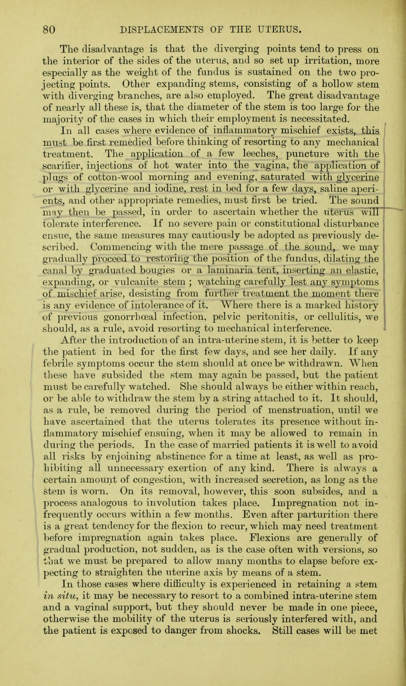 The disadvantage is that the diverging points tend to press on the interior of the sides of the uterus, and so set up irritation, more especially as the weight of the fundus is sustained on the two pro- jecting points. Other expanding stems, consisting of a hollow stem with divei'ging bi'anches, are also employed. The great disadvantage of nearly all these is, that the diameter of the stem is too large for the majority of the cases in which their employment is necessitated. In all cases where evidence of inflammatory mischief exists, this must be first remedied before thinking of resorting to any mechanical treatment. The application of a few leeches, puncture with the scarifier-, injections of hot water into the vagina, the application of plugs of cotton-wool morning and evening, saturated with glycerine or with glycerine and iodine, rest in bed for a few days, saline aperi- ents, and othei' appro]:)riate remedies, must first be tried. The sound may then be passed, in order to ascertain whether the uter us will tolerate interference. If no severe pain or constitutional disturbance ensue, the same measures may cautiously be adojjted as previously de- ,' scribed. Commencing with the mer'e passage of the sound, we may . gradually proceed to restoring the position of the fundus, dilating the [ canal by graduated bougies or a laminaria tent, inserting an elastic, i expanding, or vulcanite stem ; watching carefully lest any symptoms * of mischief arise, desisting from further treatment the moment ther-e 1 is any evidence of intolerance of it. Where there is a marked history of previous gonorrbceal infection, pelvic peritonitis, or cellulitis, we should, as a rule, avoid resorting to mechanical interference. After the introduction of an intr'a-uterine stem, it is better to keep the patient in bed for the first few days, and see her daily. If any febrile symptoms occur the stem should at once be withdrawn. When these have subsided the stem may again be passed, but the patient must be carefrrlly watched. She should always be either within reach, or be able to withdraw the stem by a string attached to it. It should, as a rule, be removed during the period of menstruation, irntil we have ascertained that the uterus tolerates its presence without in- Hammatory mischief ensuing, when it may be allowed to remain in dur ing the periods. In the case of married patients it is well to avoid all risks by enjoining abstinence for a time at least, as well as pro- hibiting all unnecessary exertion of any kind. There is always a certain amouiit of congestion, with increased secretion, as long as the Stem is worn. On its removal, however, this soon subsides, and a I process analogous to irrvolution takes place. Impregnation not in- frequently occurs within a few months. Even after par-turition there i is a great tendency for the flexion to recur, which may need treatment ', befor'e impregnation again takes place. Flexions are generally of i gradual production, not sudden, as is the case often with versions, so ' that we must be prepared to allow many mouths to elapse before ex- pecting to straighten the irterine axis by means of a stem. In those cases wher-e difliculty is experienced in retainirrg a stem in situ, it may be necessary to resort to a combined intra-uterine stem and a vaginal support, but they should never be made in one piece, otherwise the mobility of the uterus is seriously interfered with, and the patient is exposed to danger from shocks. Still cases will be met