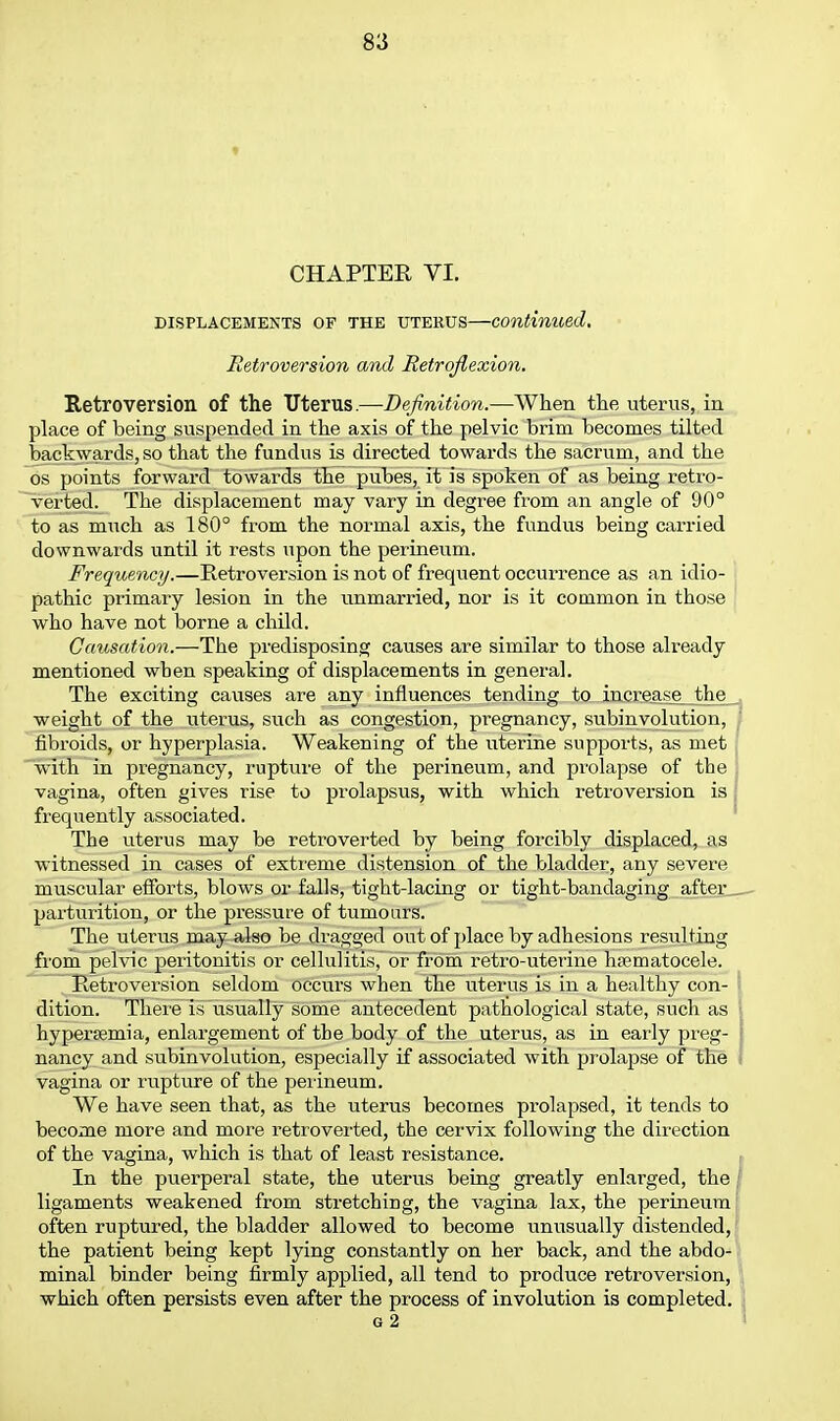 CHAPTER VI. DISPLACEMENTS OF THE UTERUS continued, Heti-oversion and Retroflexion. Retroversion of the Uterus.—Definition.—When the uterus, in place of being suspended in the axis of the pelvic brim becomes tilted backwards, so that the fundus is directed towards the sacrum, and the OS points forwax-d towards the pubes, it is spoken of as being retro- verted. The displacement may vary in degree from an angle of 90° to as much as 180° from the normal axis, the fundus being carried downwards until it rests upon the perineum. Frequency.—Retroversion is not of frequent occurrence as an idio- pathic primary lesion in the unmarried, nor is it common in those who have not borne a child. Causation.—The predisposing causes are similar to those already mentioned when speaking of displacements in general. The exciting causes are any influences tending to increase the weight of the uterus, such as congestion, pregnancy, subinvolution, fibroids, or hyperplasia. Weakening of the uterine supports, as met with in pregnancy, rupture of the perineum, and prolapse of the vagina, often gives rise to prolapsus, with which retroversion is frequently associated. The uterus may be retro verted by being forcibly displaced, as witnessed in cases of extreme distension of the bladder, any severe muscular efforts, blows or falls, tight-lacing or tight-bandaging after, parturition, or the pressure of tumours. The uterus may also be di'agged out of place by adhesions resulting from pelvic peritonitis or cellulitis, or from retro-uterine hematocele. Retroversion seldom occurs when the uterus is in a healthy con- dition. There is usually some antecedent pathological state, such as hypersemia, enlargement of the body of the uterus, as in early preg- i nancy and subinvolution, especially if associated with prolapse of the i vagina or rupture of the perineum. We have seen that, as the uterus becomes prolapsed, it tends to become more and more retroverted, the cervix following the direction of the vagina, which is that of least resistance. , In the puerperal state, the uterus being greatly enlai'ged, the / ligaments weakened from stretching, the vagina lax, the perineum' often ruptured, the bladder allowed to become unusually distended,! the patient being kept lying constantly on her back, and the abdo-l minal binder being firmly applied, all tend to produce retroversion, \ which often persists even after the process of involution is completed. 1 G 2 I