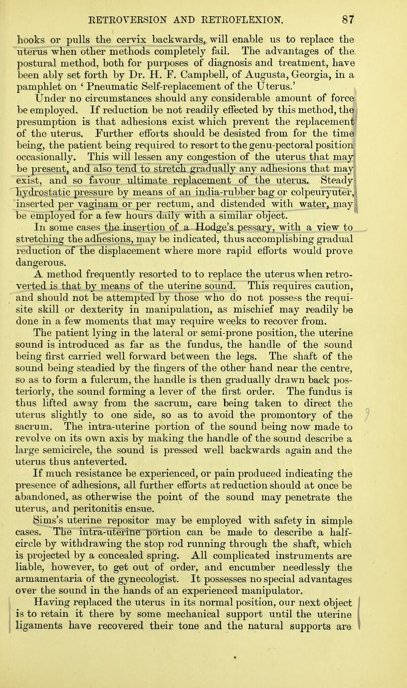 hooks or pulls the cervix backwards, will enable us to replace the uterus when other methods completely fail. The advantages of the postural method, both for purposes of diagnosis and treatment, have been ably set forth by Dr. H. F. Campbell, of Augusta, Georgia, in a pamphlet on ' Pneumatic Self-replacement of the Uterus.' Under no circumstances should any considerable amount of force be employed. If reduction be not readily effected by this method, the presumption is that adhesions exist which prevent the replacement' of the uterus. Further efforts should be desisted from for the time being, the patient being required to resort to the genu-pectoral position occasionally. This will lessen any congestion of the uterus that may| be present, and also tend to stretch gradually any adhesions that may| exist, and so favour ultimate replacement of the uterus. Steady' hydrostatic pressure by means of an india-rubber bag or colpeuryuter,i inserted per vaginam or per rectum, and distended with water, may| be employed for a few hours daily with a similar object. In some cases the insertion of a Hodge's pessary, with a view to stretching the adhesions, may be indicated, thus accomplishing gradual reduction of the displacement where more rapid efforts would prove dangerous. A method frequently resorted to to replace the uterus when retro- verted is that by means of the uterine sound. This requires caution, and should not be attempted by those who do not possess the requi- site skill or dexterity in manipulation, as mischief may readily be done in a few moments that may require weeks to recover from. The patient lying in the lateral or semi-prone position, the uterine sound is inti'oduced as far as the fundus, the handle of the sound being first carried well forward between the legs. The shaft of the sound being steadied by the fingers of the other hand near the centre, so as to form a fulcrum, the handle is then gradually drawn back pos- teriorly, the sound forming a lever of the first order. The fundus is thus lifted away from the sacrum, care being taken to direct the uterus slightly to one side, so as to avoid the promontory of the sacrum. The intra-uterine portion of the sound being now made to revolve on its own axis by making the handle of the sound describe a large semicircle, the sound is pressed well backwards again and the uterus thus ante verted. If much resistance be experienced, or pain produced indicating the presence of adhesions, all further efforts at reduction should at once be abandoned, as otherwise the point of the sound may penetrate the uterus, and peritonitis ensue. Sims's uterine repositor may be employed with safety in simple cases. The intra-uterine portion can be made to describe a half- circle by withdrawing the stop rod running through the shaft, which is projected by a concealed spring. All complicated instruments are liable, however, to get out of order, and encumber needlessly the armamentaria of the gynecologist. It possesses no special advantages over the sound in the hands of an experienced manipulator. Having replaced the uterus in its normal position, our next object is to retain it there by some mechanical support until the uterine ligaments have recovered their tone and the natural supports are