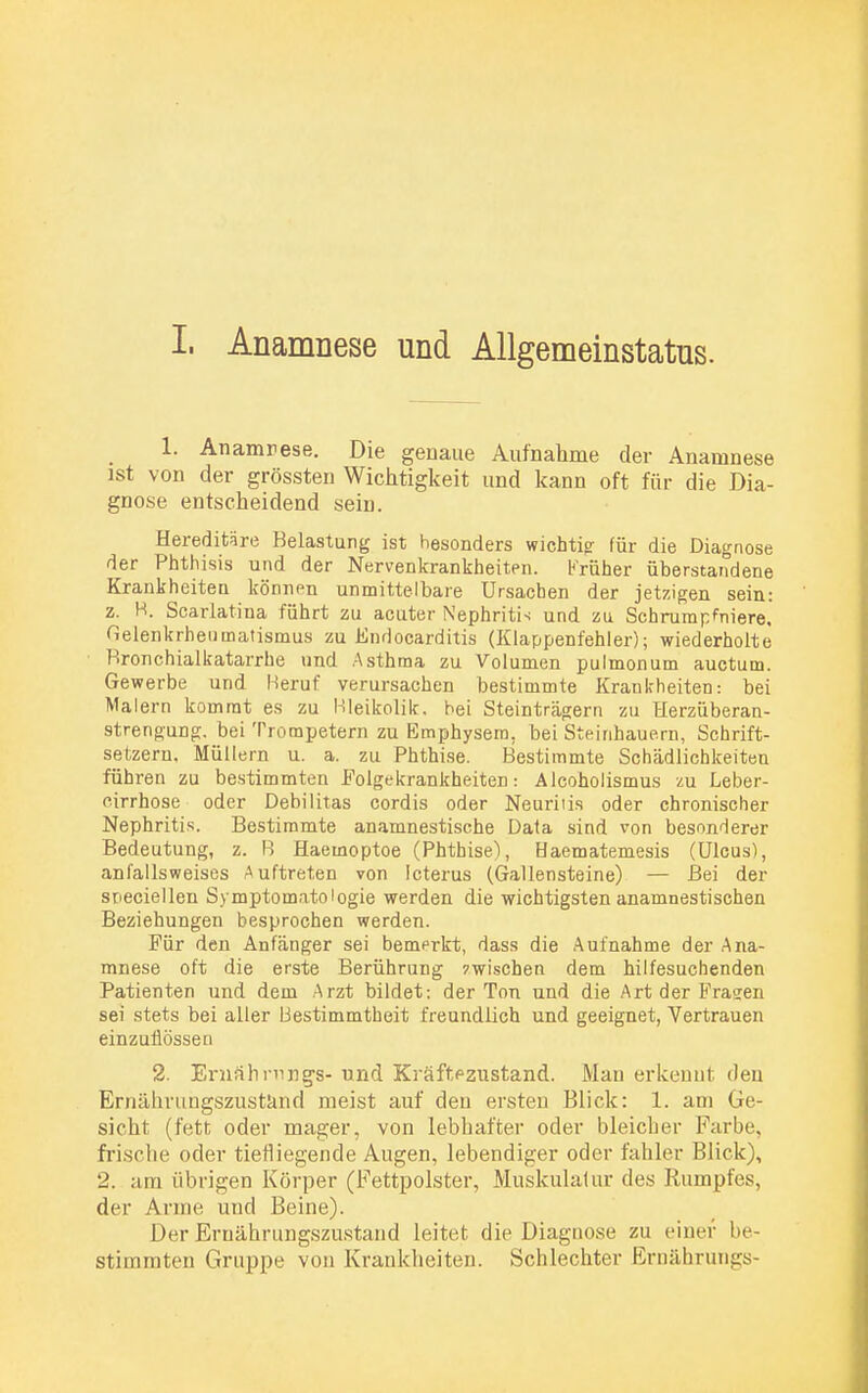 I. Anamnese und Allgemeinstatus. 1. Anamnese. Die genaue Aufnahme der Anamnese ist von der grössten Wichtigkeit und kann oft für die Dia- gnose entscheidend sein. Hereditäre Belastung ist besonders wichtig- für die Diagnose der Phthisis und der Nervenkrankheiten. Krüher überstandene Krankheiten können unmittelbare Ursachen der jetzigen sein: z. H. Scarlatina führt zu acuter Nephritis und zu Schrumpfniere, Gelenkrheumatismus zu Fndocarditis (Klappenfehler); wiederholte Bronchialkatarrhe und Asthma zu Volumen pulmonum auctum. Gewerbe und Beruf verursachen bestimmte Krankheiten: bei Malern kommt es zu Bleikolik, bei Steinträgern zu Herzüberan- strengung, bei Trompetern zu Emphysem, bei Steinhauern, Schrift- setzern. Müllern u. a. zu Phthise. Bestimmte Schädlichkeiten führen zu bestimmten Folgekrankheiten: Alcoholismus zu Leber- eirrhose oder Debilitas cordis oder Neuriiis oder chronischer Nephritis. Bestimmte anamnestische Data sind von besonderer Bedeutung, z. B Haemoptoe (Phthise), Haematemesis (Ulcus), anfallsweises Auftreten von Icterus (Gallensteine) — Bei der srieciellen Symptomatologie werden die wichtigsten anamnestischen Beziehungen besprochen werden. Für den Anfänger sei bemerkt, dass die Aufnahme der Ana- mnese oft die erste Berührung zwischen dem hilfesuchenden Patienten und dem Arzt bildet: der Ton und die Art der Fragen sei stets bei aller Bestimmtheit freundlich und geeignet, Vertrauen einzuflössen 2. Emährnngs- und Kräffazustand. Man erkennt den Ernährungszustand meist auf den ersten Blick: 1. am Ge- sicht (fett oder mager, von lebhafter oder bleicher Farbe, frische oder tiefliegende Augen, lebendiger oder fahler Blick), 2. am übrigen Körper (Fettpolster, Muskulatur des Rumpfes, der Arme und Beine). Der Ernährungszustand leitet die Diagnose zu einer be- stimmten Gruppe von Krankheiten. Schlechter Ernährungs-