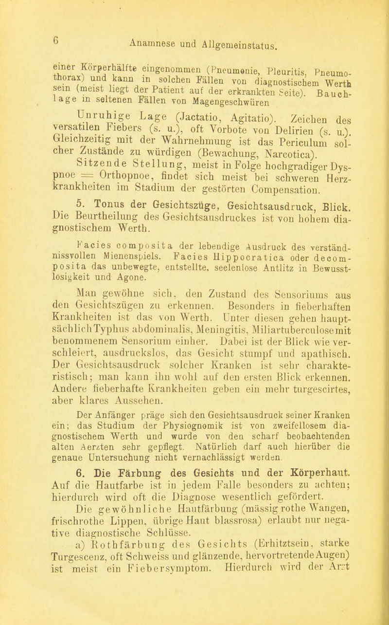 einer Körperhälfte eingenommen (Pneumonie, Pleuritis, Pneumo- thorax) und kann m solchen Fällen von diagnostischem Werth sein (meist liegt der Patient auf der erkrankten Seite) Bauch läge m seltenen Fällen von Magengeschwüren Unruhige Lage (Jactatio, Agitatio). Zeichen des versatilen Fiebers (s. u.), oft Vorbote von Delirien (s. u) Gleichzeitig mit der Wahrnehmung ist das Periculum sol- cher Zustände zu würdigen (Bewachung, Narcotica). Sitzende Stellung, meist in Folge hochgradiger Dys- pnoe = Orthopnoe, findet sich meist bei schweren Herz- krankheiten im Stadium der gestörten Compensation. 5. Tonus der Gesichtszüge, Gesichtsausdruck, Blick. Die Beurtheiluug des Gesichtsausdruckes ist von hohem dia- gnostischem Wertb. Facies composita der lebendige Ausdruck des verständ- nissvollen Mienenspiels. Facies Hippocratica oder decom- posita das unbewegte, entstellte, seelenlose Antlitz in Bewusst- losigkeit und Agone. Man gewöhne sich, den Zustand des Sensoriums aus den Gesichtszügen zu erkennen. Besonders in fieberhaften Krankheiten ist das von Werth. Unter diesen gehen haupt- sächlich Typhus abdominalis, Meningitis. Miliartuberculoserait benommenem Sensorium einher. Dabei ist der Blick wie ver- schleiert, ausdruckslos, das Gesicht stumpf und apathisch. Der Gesichtsausdruck solcher Kranken ist sehr charakte- ristisch; man kann ihn wohl auf den ersten Blick erkennen. Andere fieberhafte Krankheiten geben ein mehr turgescirtes, aber klares Aussehen. Der Anfänger präge sich den Gesichtsausdruck seiner Kranken ein; das Studium der Physiognomik ist von zweifellosem dia- gnostischem Werth und wurde von den scharf beobachtenden alten Aerzten sehr gepflegt. Natürlich darf auch hierüber die genaue Untersuchung nicht vernachlässigt werden. 6. Die Färbung des Gesichts und der Körperhaut. Auf die Hautfarbe ist in jedem Falle besonders zu achten; hierdurch wird oft die Diagnose wesentlich gefördert. Die gewöhnliche Ha utfärbuug (massig rothe Wangen, frischrothe Lippen, übrige Haut blassrosa) erlaubt nur nega- tive diagnostische Schlüsse. a) Bothfärbung des Gesichts (Erhitztsein, starke Turgescenz, oft Schweiss und glänzende, hervortreten de Augen) ist meist ein Fiebersymptom. Hierdurch wird der Art