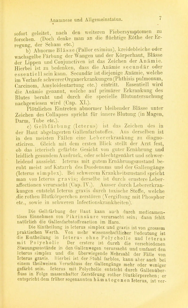 sofort geleitet, nach den weiteren Fiebersymptomen zu forschen. (Doch denke man an die flüchtige Rothe der Er- regung, der Scham etc.) b) Abnorme Blässe (Pallor eximius), kreidebleiche oder wachsgelbe Färbung der Wangen und der Körperhaut, Blässe der Lippen und Conjunctiven ist das Zeichen der Anämie. Hierbei ist zu bedenken, dass die Anämie secundär oder essentiell sein kann. Secundär ist diejenige Anämie, welche im Verlaufe schwerer Organerkrankuugen (Phthisis pulmonum, Carcinom, Amyloidentartung etc.) eintritt. Essentiell wird die Anämie genannt, welche auf primärer Erkrankung des Blutes beruht und durch die specielle Blutuntersuchung nachgewiesen wird (Cap. XL). Plötzlicbes Eintreten abnormer bleibender Blässe unter Zeichen des Collapses spricht für innere Blutung (in Magen, Darm, Tube etc.). c) Gelbfärbung (Icterus) ist das Zeichen des in der Haut abgelagerten Gallenfarbstoffes. Aus derselben ist in den meisten Fällen eine Lebererkrankung zu diagno- sticiren. Gleich mit dem ersten Blick stellt der Arzt fest, ob das icterisch gefärbte Gesicht von guter Ernährung und leidlich gesundem Ausdruck, oder schlechtgenährt und schwer- leidend aussieht. Icterus mit gutem Ernähruugszustand be- ruht meist auf Katarrh des Duodenums und der Gallengänge (Icterus simplex). Bei schwerem Krankheitszustand spricht man von Icterus gravis; derselbe ist durch ernstere Leber- affectionen verursacht (Cap. IV.). Ausser durch Lebererkran- kungen entsteht Icterus gravis durch toxische Stoffe, welche dierothen Blutkörperchen zerstören (Vergiftung mit Phosphor etc., sowie in schweren Infektionskrankheiten). Die Gelbfärbung der Haut kann aurh durch medicamen- töses Einnehmen von Pikrinsäure verursacht sein; dann fehlt natürlich die Gallenfarbstoffreaction im Harn. Die Bintheilung in Icterus simplex und gravis ist von grossem praktischen Werth. Von mehr wissenschaftlicher Bedeutung ist die Emtheilung in Icterus ohne Polycholie und Icterus mit Polycholie Der erstere ist durch die verschiedenen Stauungszustände in den Gallenwegen verursacht und umfasst den Icterus .simplex und die überwiegende Mehrzahl der Fälle von Icterus gravis. Hierbei ist der Stuhl farblos, kann aherauch hei einem theilweisen Verschluss der Gallengänge mehr oder weniger gefärbt sein. Icterus mit Polycholie entsteht durch Gaüenüber- fluss in Folge massenhafter Zerstörung rother Blutkörperchen; er entspricht dem früher sogenannten hämatogenen Icterus, ist ver-