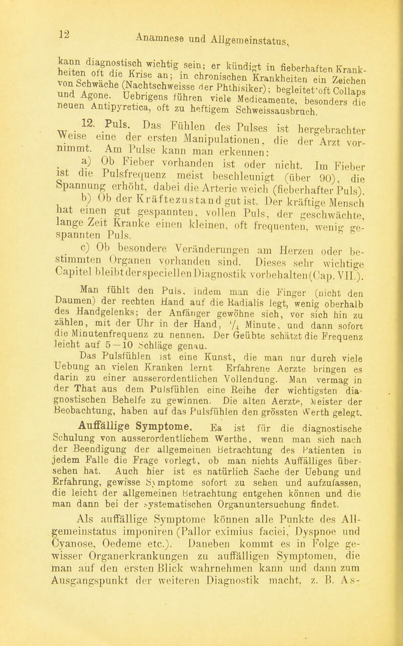 ieTtL^ftX^Kir?^^86^ 6r \ÜUdist in «^'haften Kränk- sten Ott die Krise an; m chronischen Krankheiten ein Zeichen von Sehwache (Nachtschweisse der Phthisiker)- bereitet oft Pol W und Agone. üebrigens führen viele MedUmenf bes nder di neuen Antipyretica, oft zu heftigem Schweissausbruch 12. Puls Das Fühlen des Pulses ist hergebrachter Weise eine der ersten Manipulationen, die der Arzt vor- nimmt. Am Pulse kann man erkennen: a) Ob Fieber vorhanden ist oder nicht. Im Fieber ist die Pulsfrequenz meist beschleunigt (über 90) die bpanrmng erhöht, dabei die Arterie weich (fieberhafter Puls) b) Ob der Kräftezustand gut ist. Der kräftige Mensch hat einen gut gespannten, vollen Puls, der geschwächte lange Zeit Kranke einen kleinen, oft frequenten wenig ge- spannten Puls. c) Ob besondere Veränderungen am Herzen oder be- stimmten Organen vorhanden sind. Dieses sehr wichtige Capitel bleibt der speciellen Diagnostik vorbehalten^ Jap. VII.). Man fühlt den Puls, iudem man die Finger (nicht den Daumen) der rechten Hand auf die Radialis legt, wenig oberhalb des Handgelenks; der Anfänger gewöhne sich, vor sich hin zu zählen, mit der Uhr in der Hand, l/4 Minute, und dann sofort die Minutenfrequenz zu nennen. Der Geübte schätzt die Frequenz leicht auf 5 — 10 .Schläge genau. Das Pulsfühlen ist eine Kunst, die man nur durch viele Uebung an vielen Kranken lernt Erfahrene Aerzte bringen es darin zu einer ausserordentlichen Vollendung. Man vermag in der That aus dem Pulsfühlen eine Reihe der wichtigsten dia- gnostischen Behelfe zu gewinnen. Die alten Aerzte, .Vieister der Beobachtung, haben auf das Pulsfühlen den grössten Werth gelegt. Auffällige Symptome. Ea ist für die diagnostische Schulung von ausserordentlichem Werthe, wenn man sich nach der Beendigung der allgemeinen Betrachtung des Patienten in jedem Falle die Frage vorlegt, ob man nichts Auffälliges über- sehen hat. Auch hier ist es natürlich Sache der Uebung und Erfahrung, gewisse S\ mptome sofort zu sehen und aufzufassen, die leicht der allgemeinen Betrachtung entgehen können und die man dann bei der .systematischen Organuntersuchung findet. Als auffällige Symptome können alle Punkte des All- gemeiustatus imponiren (Pallor eximius faciei, Dyspnoe und Cyanose, Oedeme etc.). Daneben kommt es in Folge ge- wisser Orgauerkrankungen zu auffälligen Symptomen, die man auf den ersten Blick wahrnehmen kann und dann zum Ausgangspunkt der weiteren Diagnostik macht, z. B. As-