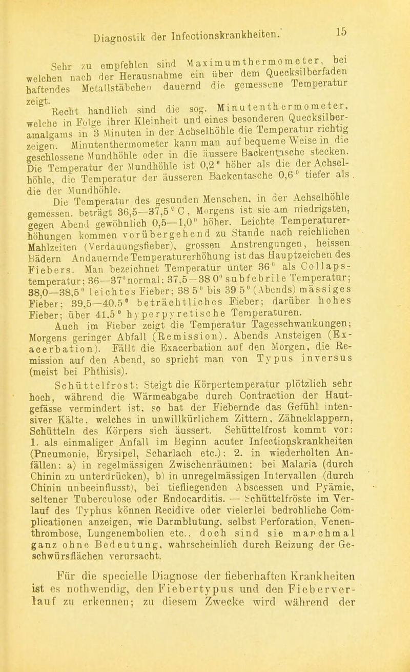 Sehr zu empfehlen sind Maximumthermometer bei welchen nach der Herausnahme ein über dem Quecksilberfaden haftendes Metallstäbchen dauernd die gemessene Temperatur Z6lgt Recht handlich sind die sog. Minutenthermometer, welche in Folge ihrer Kleinheit und eines besonderen Quecksilber- amalo-ams in 3 Minuten in der Achselhöhle die Temperatur richtig zeigen. Minutenthermometer kann man auf bequeme Weise m die geschlossene Mundhöhle oder in die äussere Backentasche stecken. Die Temperatur der Mundhöhle ist 0,2 höher als die der Achsel- höhle, die Temperatur der äusseren Backentasche 0,6 tiefer als . die der Mundhöhle. . Die Temperatur des gesunden Menschen, m der Aehselhonle gemessen, beträgt 36,5-37,5° C, Morgens ist sie am niedrigsten, legen Abend gewöhnlich 0,5—1,0 höher. Leichte Temperaturer- höhungen kommen vorübergehend zu Stande nach reichlichen Mahlzeiten (Verdauungsfieber), grossen Anstrengungen, heissen Bädern Andauernde Temperaturerhöhung ist das Hauptzeichen des Fiebers. Man bezeichnet Temperatur unter 36 als Collaps- temperatur; 36—37normal: 37,5-380 subfebrile Temperatur; 38,0—38,5 leichtes Fieber: 38 5 bis 39 5 (Abends) mässiges Fieber; 39,5—40.5° beträchtliches Fieber; darüber hohes Fieber; über 41.5° hyperpyretische Temperaturen. Auch im Fieber zeigt die Temperatur Tagesschwankungen; Morgens geringer Abfall (Remission). Abends Ansteigen (Ex- acerbation). Fällt die Exacerbation auf den Morgen, die Re- mission auf den Abend, so spricht man von Typus in versus (meist bei Phthisis). Schüttelfrost: Steigt die Körpertemperatur plötzlich sehr hoch, während die Wärmeabgabe durch Contraction der Haut- gefässe vermindert ist, so hat der Fiebernde das Gefühl inten- siver Kälte, welches in unwillkürlichem Zittern. Zähneklappern, Schütteln des Körpers sich äussert. Sehüttelfrost kommt vor: 1. als einmaliger Anfall im Beginn acuter Infectionskrankheiten (Pneumonie, Erysipel, Scharlach etc.); 2. in wiederholten An- fällen: a) in regelmässigen Zwischenräumen: bei Malaria (durch Chinin zu unterdrücken), b) in unregelmässigen Intervallen (durch Chinin unbeeinflusst), bei tiefliegenden Abscessen und Pyämie, seltener Tuberculose oder Endocarditis. — Schüttelfröste im Ver- lauf des Typhus können Recidive oder vielerlei bedrohliche Com- plicationen anzeigen, wie Darmblutung, selbst Perforation, Venen- thrombose, Lungenembolien etc., doch sind sie manchmal ganz ohne Bedeutung, wahrscheinlich durch Reizung der Ge- schwürsflächen verursacht. Für die specielle Diagnose der fieberhaften Krankheiten ist es nothwendig, den Fiebertypus und den Fieberver- lauf zu erkennen; zu diesem Zwecke wird während der