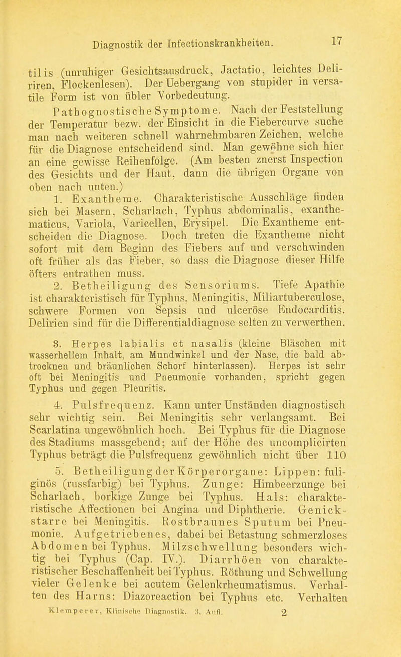 tilis (unruhiger Gesichtsausdruck, Jactatio, leichtes Deli- riren, Flockenlesen). Der Uebergang von stupider in versa- tile Form ist von übler Vorbedeutung. Pathognostische Symptome. Nach der Feststellung der Temperatur bezw. der Einsicht in die Fiebercurve suche man nach weiteren schnell wahrnehmbaren Zeichen, welche für die Diagnose entscheidend sind. Man gewöhne sich hier an eine gewisse Reihenfolge. (Am besten znerst Inspection des Gesichts und der Haut, dann die übrigen Organe von oben nach unten.) 1. Exantheme. Charakteristische Ausschläge finden sich bei Masern, Scharlach, Typhus abdominalis, exanthe- maticus. Variola, Varicellen, Erysipel. Die Exantheme ent- scheiden die Diagnose. Doch treten die Exantheme nicht sofort mit dem Beginn des Fiebers auf und verschwinden oft früher als das Fieber, so dass die Diagnose dieser Hilfe öfters entrathen muss. 2. Betheiligung des Sensoriums. Tiefe Apathie ist charakteristisch für Typhus, Meningitis, Miliartuberculose, schwere Formen von Sepsis und ulceröse Endocarditis. Delirien sind für die Differentialdiagnose selten zu verwerthen. 3. Herpes labialis et nasalis (kleine Bläschen mit wasserhellem Inhalt, am Mundwinkel und der Nase, die bald ab- trocknen und bräunlichen Schorf hinterlassen). Herpes ist sehr oft bei Meningitis und Pneumonie vorhanden, spricht gegen Typhus und gegen Pleuritis. 4. Pulsfrequenz. Kann unter Unständen diagnostisch sehr wichtig sein. Bei Meningitis sehr verlangsamt. Bei Scarlatina ungewöhnlich hoch. Bei Typhus für die Diagnose des Stadiums massgebend; auf der Höhe des uncomplicirten Typhus beträgt die Pulsfrequenz gewöhnlich nicht über 110 5. Betheiligung der Körperorgane: Lippen: fuli- ginös (russfarbig) bei Typhus. Zunge: Himbeerzunge bei Scharlach, borkige Zunge bei Typhus. Hals: charakte- ristische Affectionen bei Angina und Diphtherie. Genick- starre bei Meningitis. Rostbraunes Sputum bei Pneu- monie. Aufgetriebenes, dabei bei Betastung schmerzloses Abdomen bei Typhus. Milzschwellung besonders wich- tig bei Typhus (Cap. IV.). Diarrhöen von charakte- ristischer Beschaffenheit bei Typhus. Röthung und Schwellung vieler Gelenke bei acutem Gelenkrheumatismus. Verhal- ten des Harns: Diazoreaction bei Typhus etc. Verhalten Klempcrer, Klinische Diagnostik. :i. Aufl. 2