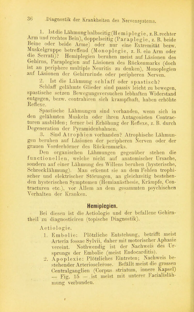 1. Ist die Lähmung halbseitig (Hemi plegie, z.B. rechter Arm und rechtes Bein), doppelseitig (Paraplegie, z. B. beide Beine oder beide Arme) oder nur eine Extremität bezw. Muskelgruppe betreffend (Monoplegie, z. B. ein Arm oder die Serrati)? Hemiplegien beruhen meist auf Läsionen des Gehirns, Paraplegien auf Läsionen des Rückenmarks (doch ist an periphere multiple Neuritis zu denken), Monoplegien auf Läsionen der Gehirnrinde oder peripheren Nerven. 2. Ist die Lähmung schlaff oder spastisch? Schlaff gelähmte Glieder sind passiv leicht zu bewegen, spastische setzen Bewegungsversuchen lebhaften Widerstand entgegen, bezw. contrahiren sich krampfhaft, haben erhöhte Reflexe. Spastische Lähmungen sind vorhanden, wenn sich in den gelähmten Muskeln o.der ihren Antagonisten Contrac- turen ausbilden; ferner bei Erhöhung der Reflexe, z. B. durch Degeneration der Pyramidenbahnen. 3. Sind Atrophien vorhanden? Atrophische Lähmun- gen beruhen auf Läsionen der peripheren Nerven oder der grauen Vorderhöruer des Rückenmarks. Den organischen Lähmungen gegenüber stehen die f unctionellen, welche nicht auf anatomischer Ursache, sondern auf einer Lähmung des Willens beruhen (hysterische, Schrecklähmung). Man erkennt sie au dem Fehlen trophi- scher und elektrischer Störungen, an gleichzeitig bestehen- den hysterischen Symptomen (Hemianästhesie, Krämpfe, Con- tracturen etc.). vor Allem an dem gesammten psychischen Verhalten der Kranken. Hemiplegien. Bei diesen ist die Aetiologie und der befallene Gehirn- theil zu diagnosticireu (topische Diagnostik). Aetiologie. 1. Embolie: Plötzliche Entstehung, betrifft meist Arteria fossae Sylvii, daher mit motorischer Aphasie vereint. Nothwendig ist der Nachweis des Ur- sprungs der Embolie (meist Endocarditis). 2. Apoplexie: Plötzliches Eintreten; Nachweis be- stehender Arteriosclerose. Befällt meist die grossen Centraiganglien (Corpus Striaton, innere Kapsel) — Fig. 15 — ist meist mit unterer Facialisläh- mung verbunden. i