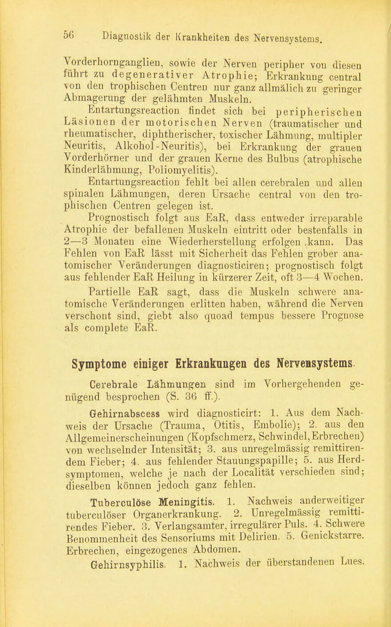 Vorderhornganglien, sowie der Nerven peripher von diesen führt zu degenerativer Atrophie; Erkrankung central von den trophischen Centren nur ganz allmälich zu geringer Abmagerung der gelähmten Muskeln. Entartungsreaction findet sich bei peripherischen Läsionen der motorischen Nerven (traumatischer und rheumatischer, diphtherischer, toxischer Lähmung, multipler Neuritis, Alkohol-Neuritis), bei Erkrankung der grauen Vorderhörner und der grauen Kerne des Bulbus (atrophische Kinderlähmung, Poliomyelitis). Entartungsreaction fehlt bei allen cerebralen und allen spinalen Lähmungen, deren Ursache central von den tro- phischen Centren gelegen ist. Prognostisch folgt aus EaR, dass entweder irreparable Atrophie der befallenen Muskeln eintritt oder bestenfalls in 2—3 Monaten eine Wiederherstellung erfolgen ,kann. Das Fehlen von EaR lässt mit Sicherheit das Fehlen grober ana- tomischer Veränderungen diagnosticiren; prognostisch folgt aus fehlender EaR Heilung in kürzerer Zeit, oft 3—4 Wochen. Partielle EaR sagt, dass die Muskeln schwere ana- tomische Veränderungen erlitten haben, während die Nerven verschont sind, giebt also quoad tempus bessere Prognose als complete EaR. Symptome einiger Erkrankungen des Nervensystems. Cerebrale Lähmungen sind im Vorhergehenden ge- nügend besprochen (S. 36 ff.). Gehirnabscess wird diagnosticirt: 1. Aus dem Nach- weis der Ursache (Trauma, Otitis, Embolie); 2. aus den Allgemeinerscheinungen (Kopfschmerz, Schwindel,Erbrechen) von wechselnder Intensität; 3. aus unregelmässig remittiren- dem Fieber; 4. aus fehlender Stauungspapille; 5. aus Herd- symptomen, welche je nach der Localität verschieden sind; dieselben können jedoch ganz fehlen. Tuberculöse Meningitis. 1. Nachweis anderweitiger tuberculöser Organerkrankung. 2. Unregelmässig remitti- rendes Fieber. 3. Verlangsamter, irregulärer Puls. 4. Schwere Benommenheit des Sensoriums mit Delirien. 5. Genickstarre. Erbrechen, eingezogenes Abdomen.