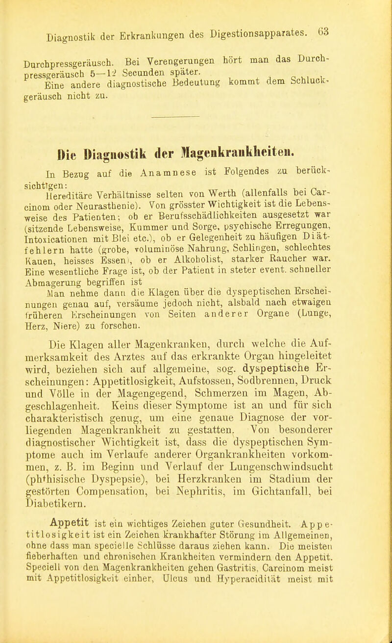 Darchpressgeräusch. Bei Verengerungen hört man das Durch- pressgeräusch 5—Ii Secunden später. Eine andere diagnostische Bedeutung kommt dem Schluck- geräusch nicht zu. Die Diagnostik der Magenkrankheiten. In Bezog auf die Anamnese ist Folgendes zu berück- Hereditäre Verhältnisse selten von Werth (allenfalls bei Car- cinom oder Neurasthenie). Von grösster Wichtigkeit ist die Lebens- weise des Patienten; ob er Berufsschädlichkeiten ausgesetzt war (sitzende Lebensweise, Kummer und Sorge, psychische Erregungen, Intoxicationen mit Blei etc.), ob er Gelegenheit zu häufigen Diät- fehlern hatte (grobe, voluminöse Nahrung, Schlingen, schlechtes Kauen, heisses Essern, ob er Alkoholist, starker Raucher war. Eine wesentliche Frage ist, ob der Patient in steter event. schneller Abmagerung begriffen ist iMan nehme dann die Klagen über die dyspeptischen Erschei- nungen genau auf, versäume jedoch nicht, alsbald nach etwaigen früheren Erscheinungen von Seiten anderer Organe (Lunge, Herz, Niere) zu forschen. Die Klagen aller Magenkranken, durch welche die Auf- merksamkeit des Arztes auf das erkrankte Organ hingeleitet wird, beziehen sich auf allgemeine, sog. dyspeptische Er- scheinungen: Appetitlosigkeit, Aufstossen, Sodbrennen, Druck und Völle in der Magengegend, Schmerzen im Magen, Ab- geschlagenheit. Keins dieser Symptome ist an und für sich charakteristisch genug, um eine genaue Diagnose der vor- liegenden Magenkrankheit zu gestatten. Von besonderer diagnostischer Wichtigkeit ist, dass die dyspeptischen Sym- ptome auch im Verlaufe anderer Organkrankheiten vorkom- men, z. B. im Beginn und Verlauf der Lungenschwindsucht (ptHhisische Dyspepsie), bei Herzkranken im Stadium der gestörten Compensation, bei Nephritis, im Gichtanfall, bei Diabetikern. Appetit ist ein wichtiges Zeichen guter Gesundheit. Appe- titlosigkeit ist ein Zeichen krankhafter Störung im Allgemeinen, ohne dass man specielle Schlüsse daraus ziehen kann. Die meisten fieberhaften und chronischen Krankheiten vermindern den Appetit. Speciell von den Magenkrankheiten gehen Gastritis, Carcinom meist mit Appetitlosigkeit einher, Ulcus und Hyperacidität meist mit