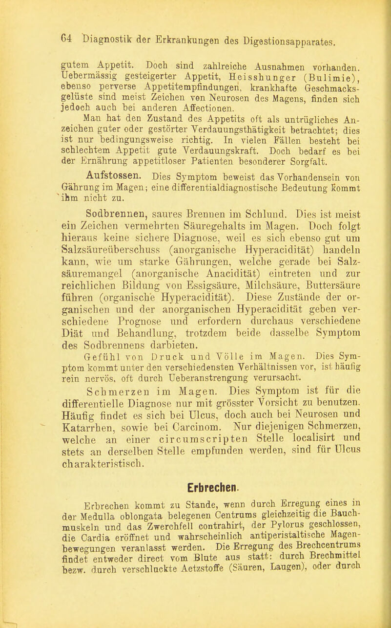 gutem Appetit. Doch sind zahlreiche Ausnahmen vorhanden. Uebermässig gesteigerter Appetit, Heisshunger (Bulimie), ebenso perverse Appetitempfindungeri, krankhafte Geschmacks- gelüste sind meist Zeichen von Neurosen des Magens, finden sich jedoch auch hei anderen Affectionen. Man hat den Zustand des Appetits oft als untrügliches An- zeichen guter oder gestörter Verdauungsth'ätigkeit betrachtet; dies ist nur bedingungsweise richtig. In vielen Fällen besteht bei schlechtem Appetit gute Verdauungskraft. Doch bedarf es bei der Ernährung appetitloser Patienten besonderer Sorgfalt. Aufstossen. Dies Symptom beweist das Vorhandensein von Gährung im Magen; eine differentialdiagnostische Bedeutung Kommt 'ihm nicht zu. Sodbrennen, saures Brenuen im Schlund. Dies ist raeist ein Zeichen vermehrten Säuregehalts im Magen. Doch folgt hieraus keine sichere Diagnose, weil es sich ebenso gut um Salzsäureüberschuss (anorganische Hyperacidität) handeln kann, wie um starke Gährungen, welche gerade bei Salz- säuremangel (anorganische Anacidität) eintreten und zur reichlichen Bildung von Essigsäure, Milchsäure, Buttersäure führen (organische Hyperacidität). Diese Zustände der or- ganischen und der anorganischen Hyperacidität geben ver- schiedene Prognose und erfordern durchaus verschiedene Diät und Behandlung, trotzdem beide dasselbe Symptom des Sodbrennens darbieten. Gefühl von Druck und Völle im Magen. Dies Sym- ptom kommt unter den verschiedensten Verhältnissen vor, ist häufig rein nervös, oft durch Ueberanstrengung verursacht. Schmerzen im Magen. Dies Symptom ist für die differentielle Diagnose nur mit grösster Vorsicht zu benutzen. Häufig findet es sich bei Ulcus, doch auch bei Neurosen und Katarrhen, sowie bei Carcinom. Nur diejenigen Schmerzen, welche an einer circumscripten Stelle localisirt und stets an derselben Stelle empfunden werden, sind für Ulcus charakteristisch. Erbrechen. Erbrechen kommt zu Stande, wenn durch Erregung eines in der Medulla oblongata belegenen Centrums gleichzeitig die Bauch- muskeln und das Zwerchfell contrahirt, der Pylorus geschlossen, die Cardia eröffnet und wahrscheinlich antiperistaltische Magen- bewegungen veranlasst werden. Die Erregung des Brechcentrums findet entweder direct vom Blute aus statt: durch Brechmittel bezw. durch verschlackte Aetzstoffe (Säuren, Laugen), oder durch