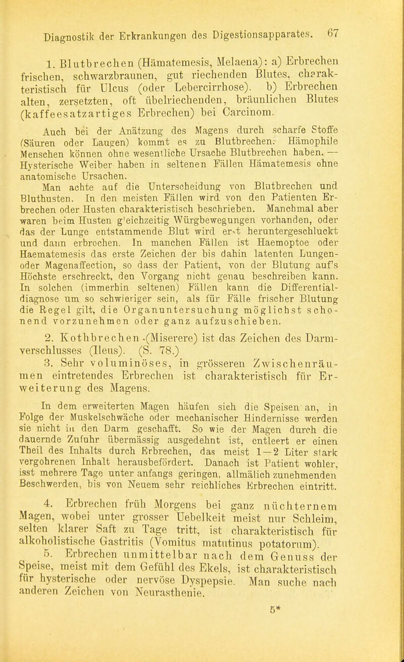 1. Blutbrechen (Hämatemesis, Melaena): a) Erbrechen frischen, schwarzbraunen, gut riechenden Blutes, ch?rak- teristisch für Ulcus (oder Lebercirrhose). b) Erbrechen alten, zersetzten, oft übelriechenden, bräunlichen Blutes (kaffeesatzartiges Erbrechen) bei Carcinom. Auch bei der Anätzung des Magens durch scharfe Stoffe ('Säuren oder Laugen) kommt es zu Blutbrechen.- Hämophile Menschen können ohne wesentliche Ursache Blutbrechen haben. — Hysterische Weiber haben in seltenen Fällen Hämatemesis ohne anatomische Ursachen. Man achte auf die Unterscheidung von Blntbrechen und Bluthusten. In den meisten Fällen wird von den Patienten Er- brechen oder Hosten charakteristisch beschrieben. Manchmal aber waren beim Husten g'eichzeitig Würgbewegungen vorhanden, oder das der Lunge entstammende Blut wird er^t heruntergeschluckt und dann erbrochen. In manchen Fällen ist Haemoptoe oder Haematemesis das erste Zeichen der bis dahin latenten Lungen- oder Magenaffection, so dass der Patient, von der Blutung auf's Höchste erschreckt, den Vorgang nicht genau beschreiben kann. In solchen (immerhin seltenen) Fällen kann die Differential- diagnose um so schwieriger sein, als für Fälle frischer Blutung die Regel gilt, die Organuntersuchung möglichst scho- nend vorzunehmen oder ganz aufzuschieben. 2. Kothbrechen -(Miserere) ist das Zeichen des Darm- verschlusses (Ileus). (S. 78.) 3. Sehr voluminöses, in grösseren Zwischenräu- men eintretendes Erbrechen ist charakteristisch für Er- weiterung des Magens. In dem erweiterten Magen häufen sich die Speisen an, in Folge der Muskelschwäche oder mechanischer Hindernisse werden sie nicht in den Darm geschafft. So wie der Magen durch die dauernde Zufuhr übermässig ausgedehnt ist, entleert er einen Theil des Inhalts durch Erbrechen, das meist 1 — 2 Liter stark vergohrenen Inhalt herausbefördert. Danach ist Patient wohler, isst mehrere Tage unter anfangs geringen, allmälich zunehmenden Beschwerden, bis von Neuem sehr reichliches Erbrechen eintritt. 4. Erbrechen früh Morgens bei ganz nüchternem Magen, wobei unter grosser Uebelkeit meist nur Schleim, selten klarer Saft zu Tage tritt, ist charakteristisch für alkohölistische Gastritis (Vomitus matutinus potatornm). 5. Erbrechen unmittelbar nach dem Genuss der Speise, meist mit dem Gefühl des Ekels, ist charakteristisch für hysterische oder nervöse Dyspepsie. Man suche nach anderen Zeichen von Neurasthenie. 5*