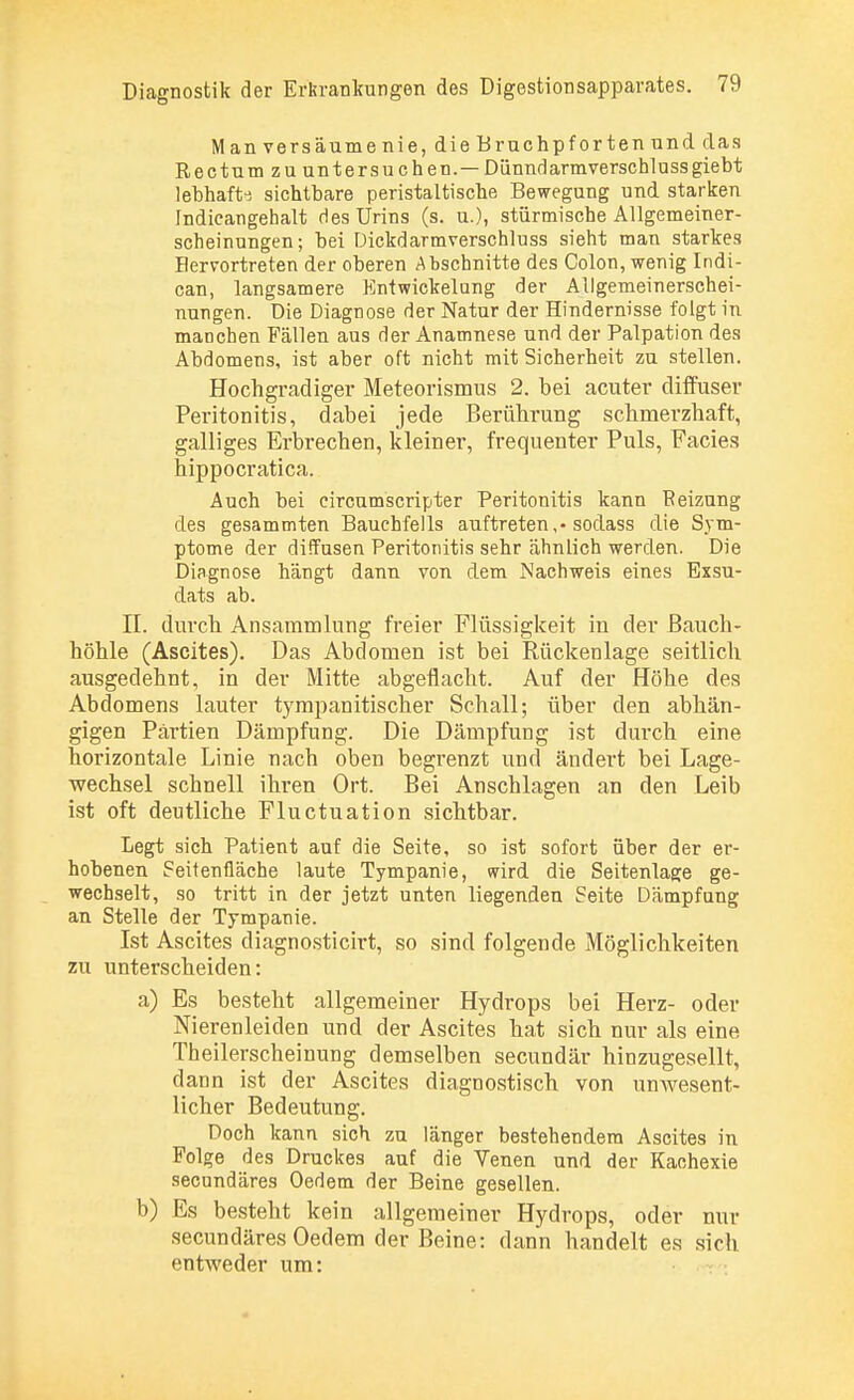 Man versäume nie, die Bruchpforten und das Rectum zu untersuchen.— Dünndarmverschlussgiebt lebhafte sichtbare peristaltische Bewegung und starken Indicangehalt des Urins (s. u.), stürmische Allgemeiner- scheinungen ; bei Dickdarmverschluss sieht man starkes Hervortreten der oberen Abschnitte des Colon, wenig Indi- can, langsamere Entwickelung der Allgemeinerschei- nungen. Die Diagnose der Natur der Hindernisse folgt in manchen Fällen aus der Anamnese und der Palpation des Abdomens, ist aber oft nicht mit Sicherheit zu stellen. Hochgradiger Meteorismus 2. bei acuter diffuser Peritonitis, dabei jede Berührung schmerzhaft, galliges Erbrechen, kleiner, frequenter Puls, Facies hippocratica. Auch bei circumscripter Peritonitis kann Reizung des gesammten Bauchfells auftreten ,• sodass die Sym- ptome der diffusen Peritonitis sehr ähnlich werden. Die Diagnose hängt dann von dem Nachweis eines Exsu- dats ab. II. durch Ansammlung freier Flüssigkeit in der Bauch- höhle (Ascites). Das Abdomen ist bei Rückenlage seitlich ausgedehnt, in der Mitte abgeflacht. Auf der Höhe des Abdomens lauter tympanitischer Schall; über den abhän- gigen Partien Dämpfung. Die Dämpfung ist durch eine horizontale Linie nach oben begrenzt und ändert bei Lage- wechsel schnell ihren Ort. Bei Anschlagen an den Leib ist oft deutliche Fluctuation sichtbar. Legt sich Patient auf die Seite, so ist sofort über der er- hobenen Seitenfläche laute Tympanie, wird die Seitenlage ge- wechselt, so tritt in der jetzt unten liegenden Seite Dämpfung an Stelle der Tympanie. Ist Ascites diagnosticirt, so sind folgende Möglichkeiten zu unterscheiden: a) Es besteht allgemeiner Hydrops bei Herz- oder Nierenleiden und der Ascites hat sich nur als eine Theilerscheinung demselben secundär hinzugesellt, dann ist der Ascites diagnostisch von unwesent- licher Bedeutung. Doch kann sich zu länger bestehendem Ascites in Folge des Druckes auf die Venen und der Kachexie secundäres Oedem der Beine gesellen. b) Es besteht kein allgemeiner Hydrops, oder nur secundäres Oedem der Beine: dann handelt es sich entweder um: