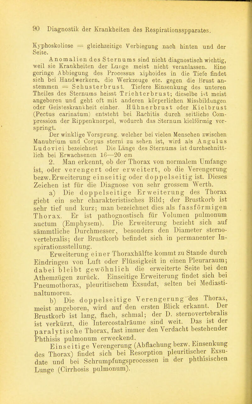 Kyphoskoliose = gleichzeitige Verbiegung nach hinten und der Seite. Anomalien des Sternums sind nicht diagnostisch wichtig, weil sie Krankheiten der Lunge meist nicht veranlassen. Eine geringe Abbiegung des Processus xiphoides in die Tiefe findet sich bei Handwerkern, die Werkzeuge etc. gegen die Brust an- stemmen — Schusterbrust. Tiefere Einsenkung des unteren Theiles des Sternums heisst Trichterbrust; dieselbe ist meist angeboren und geht oft mit anderen körperlichen Missbildungeu oder Geisteskrankheit einher. Hühnerbrust oder Kielbrust (Pectus carinatum) entsteht bei Rachitis durch seitliche Com- pression der Rippenknorpel, wodurch das Sternum kielförrnig vor- springt. Der winklige Vorsprung, welcher bei vielen Menschen zwischen Manubrium und Corpus sterni zu sehen ist, wird als Angulus Ludovici bezeichnet Die Länge des Sternums ist durchschnitt- lich bei Erwachsenen 16—20 cm 2. Man erkennt, ob der Thorax von normalem Umfange ist, oder verengert oder erweitert, ob die Verengerung bezw.Erweiterung einseitig oder doppelseitig ist. Dieses Zeichen ist für die Diagnose von sehr grossem Werth. a) Die doppelseitige Erweiterung des Thorax giebt ein sehr charakteristisches Bild; der Brustkorb ist sehr tief und kurz; man bezeichnet dies als fassförmigen Thorax. Er ist pathognostisch für Volumen pulmonum auctum (Emphysem). Die Erweiterung bezieht sich auf sämmtliche Durchmesser, besonders den Diameter sterno- vertebralis; der Brustkorb befindet sich in permanenter In- spirationsstellung. Erweiterung einer Thoraxhälfte kommt zu Stande durch Eindringen von Luft oder Flüssigkeit in einen Pleuraraum; dabei bleibt gewöhnlich die erweiterte Seite bei den Athemzügen zurück. Einseitige Erweiterung findet sich bei Pneumothorax, pleuritischem Exsudat, selten bei Mediasti- naltumoren. b) Die doppelseitige Verengerung des lhorax, meist angeboren, wird auf den ersten Blick erkannt. Der Brustkorb ist lang, flach, schmal; der D. sternovertebralis ist verkürzt, die Intercostalräume sind weit. Das ist der paralytische Thorax, fast immer den Verdacht bestehender Phthisis pulmonum erweckend. Einseitige Verengerung (Abflachungbezw. Einsenkung des Thorax) findet sich bei Resorption pleuritischer Exsu- date und bei Schrumpfungsprocessen in der phthisischen Lunge (Cirrhosis pulmonum).