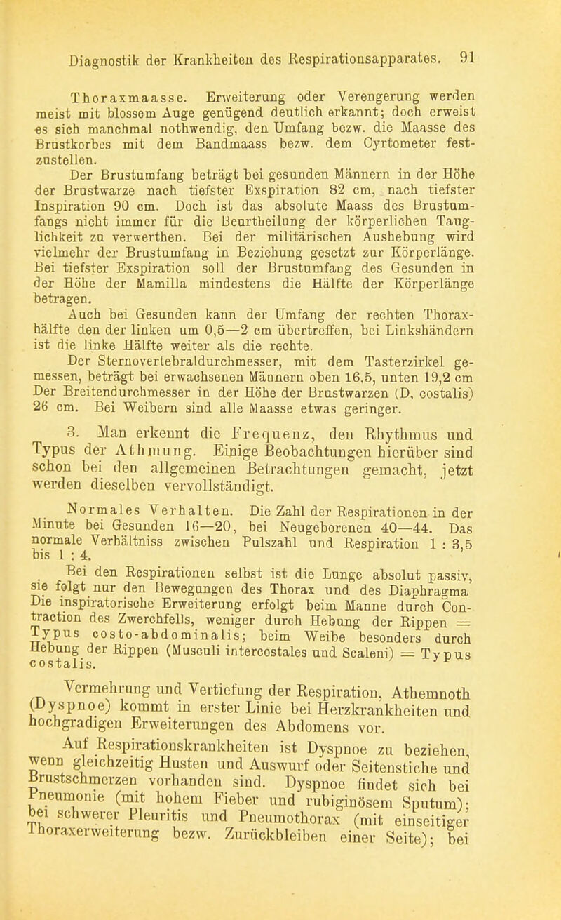 Thor axmaasse. Erweiterung oder Verengerung werden meist mit blossem Auge genügend deutlich erkannt; doch erweist es sich manchmal nothwendig, den Umfang bezw. die Maasse des Brustkorbes mit dem Bandmaass bezw. dem Cyrtometer fest- zustellen. Der Brustumfang beträgt hei gesunden Männern in der Höhe der Brustwarze nach tiefster Exspiration 82 cm, nach tiefster Inspiration 90 cm. Doch ist das absolute Maass des Brustum- fangs nicht immer für die Beurtheilung der körperlichen Taug- lichkeit zu verwerthen. Bei der militärischen Aushebung wird vielmehr der Brustumfang in Beziehung gesetzt zur Körperlänge. Bei tiefster Exspiration soll der Brustumfang des Gesunden in der Höhe der Mamilla mindestens die Hälfte der Körperlänge betragen. Auch bei Gesunden kann der Umfang der rechten Thorax- hälfte den der linken um 0,5—2 cm übertreffen, bei Linkshändern ist die linke Hälfte weiter als die rechte. Der Sternovertebraldurchmesser, mit dem Tasterzirkel ge- messen, beträgt bei erwachsenen Männern oben 16,5, unten 19,2 cm Der Breitendurchmesser in der Höhe der Brustwarzen (D, costalis) 26 cm. Bei Weibern sind alle IVlaasse etwas geringer. 3. Man erkennt die Frequenz, den Rhythmus und Typus der Ath mung. Einige Beobachtungen hierüber sind schon bei den allgemeinen Betrachtungen gemacht, jetzt werden dieselben vervollständigt. Normales Verhalten. Die Zahl der Respirationen in der Minute bei Gesunden 16—20, bei Neugeborenen 40—44. Das normale Verhältniss zwischen Pulszahl und Respiration 1:35 bis 1 : 4. Bei den Respirationen selbst ist die Lunge absolut passiv, sie folgt nur den Bewegungen des Thorax und des Diaphragma Die inspiratorische Erweiterung erfolgt beim Manne durch Con- traction des Zwerchfells, weniger durch Hebung der Rippen = Typus costo-abdominalis; beim Weibe besonders durch Hebung der Rippen (Musculi intercostales und Scaleni) = Typus costalis. J* Vermehrung und Vertiefung der Respiration, Athemnoth (Dyspnoe) kommt in erster Linie bei Herzkrankheiten und hochgradigen Erweiterungen des Abdomens vor. Auf Respirationskrankheiten ist Dyspnoe zu beziehen wenn gleichzeitig Husten und Auswurf oder Seitenstiche und Brustschmerzen vorhanden sind. Dyspnoe findet sich bei £neumome (mit hohem Fieber und rubiginösem Sputum); bei schwerer Pleuritis und Pneumothorax (mit einseitiger inoraxerweiterung bezw. Zurückbleiben einer Seite)- bei