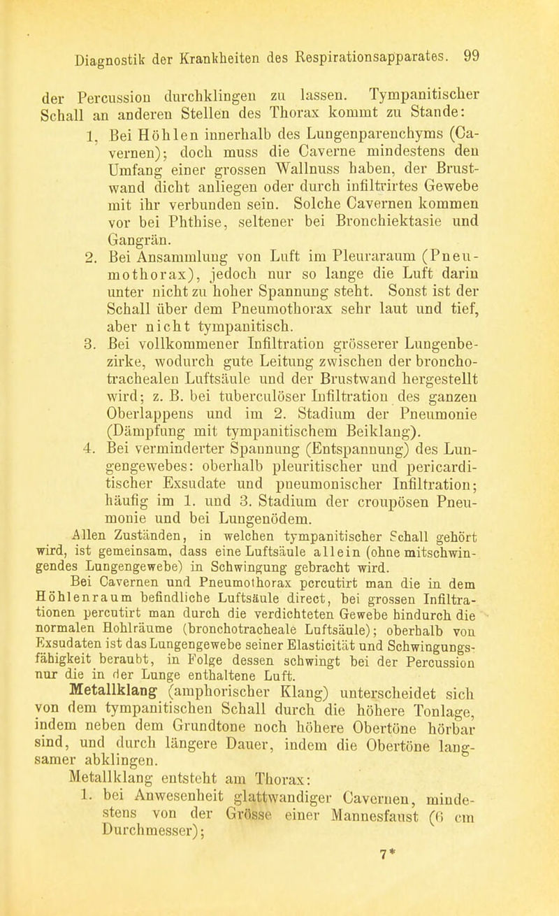 der Percussion durchklingen zu lassen. Tympanitischer Schall an anderen Stellen des Thorax kommt zu Stande: 1. Bei Höhlen innerhalb des Lungenparenchyms (Ca- vernen); doch muss die Caverne mindestens den Umfang einer grossen Wallnuss haben, der Brust- wand dicht anliegen oder durch infiltrirtes Gewebe mit ihr verbunden sein. Solche Cavernen kommen vor bei Phthise, seltener bei Bronchiektasie und Gangrän. 2. Bei Ansammlung von Luft im Pleuraraum (Pneu- mothorax), jedoch nur so lange die Luft darin unter nicht zu hoher Spannung steht. Sonst ist der Schall über dem Pneumothorax sehr laut und tief, aber nicht tympanitisch. 3. Bei vollkommener Infiltration grösserer Lungenbe- zirke, wodurch gute Leitung zwischen der broncho- trachealen Luftsäule und der Brustwand hei'gestellt wird; z. B. bei tuberculöser Infiltration des ganzen Oberlappens und im 2. Stadium der Pneumonie (Dämpfung mit tympanitischem Beiklang). 4. Bei verminderter Spannung (Entspannung) des Lun- gengewebes: oberhalb pleuritischer und pericardi- tischer Exsudate und pneumonischer Infiltration; häufig im 1. und 3. Stadium der croupösen Pneu- monie und bei Lungenödem. Allen Zuständen, in welchen tympanitischer Schall gehört wird, ist gemeinsam, dass eine Luftsäule allein (ohne mitschwin- gendes Lungengewebe) in Schwingung gebracht wird. Bei Cavernen und Pneumothorax pcrcutirt man die in dem Höhlenraum befindliche Luftsäule direct, bei grossen Infiltra- tionen percutirt man durch die verdichteten Gewebe hindurch die normalen Hohlräume (bronchotracheale Luftsäule); oberhalb von Exsudaten ist das Lungengewebe seiner Elasticität und Schwingungs- fähigkeit beraubt, in Folge dessen schwingt bei der Percussion nur die in der Lunge enthaltene Luft. Metallklang (amphorischer Klang) unterscheidet sich von dem tympanitischen Schall durch die höhere Tonlage, indem neben dem Grundtone noch höhere Obertöne hörbar sind, und durch längere Dauer, indem die Obertöne lang- samer abklingen. Metallklang entsteht am Thorax: 1. bei Anwesenheit glattwandiger Cavernen, minde- stens von der Grösse einer Mannesfaust (6 cm Durchmesser); 7*