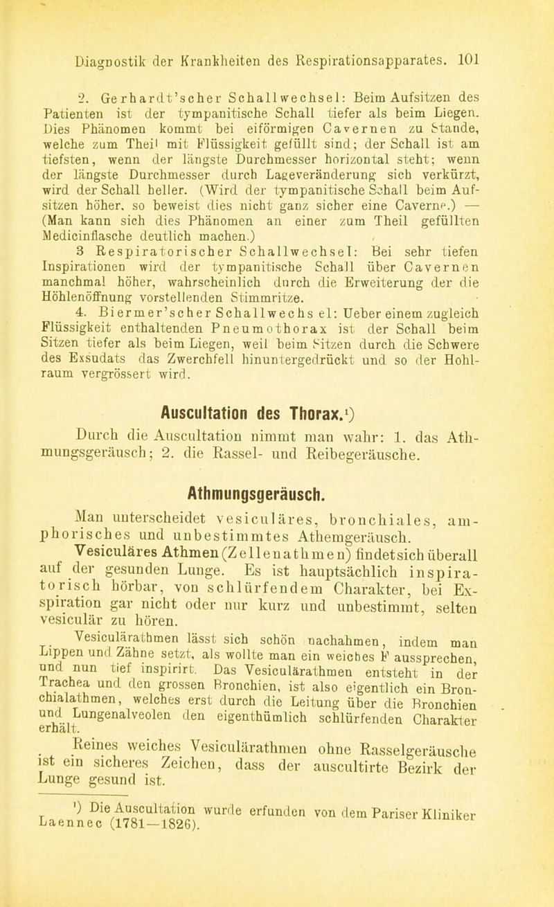 2. Gerhardt'scher Schall Wechsel: Beim Aufsitzen des Patienten ist der tympanitische Schall tiefer als beim Liegen. Dies Phänomen kommt bei eiförmigen Cavernen zu Stande, welche zum Theil mit Flüssigkeit gefüllt sind; der Schall ist am tiefsten, wenn der längste Durchmesser horizontal steht; wenn der längste Durchmesser durch Lageveränderung sich verkürzt, wird der Schall heller. (Wird der tympanitische Sohall beim Auf- sitzen höher, so beweist dies nicht ganz sicher eine Cavernp.) — (Man kann sich dies Phänomen an einer zum Theil gefüllten Medicinflasche deutlich machen.) 3 Respiratorischer Schallwechsel: Bei sehr tiefen Inspirationen wird der tympanitische Schall über Cavernen manchmal höher, wahrscheinlich durch die Erweiterung der die Höhlenöffnung vorstellenden Stimmritze. 4. Biermer'scherSchall-wechsel: Ueber einem zugleich Flüssigkeit enthaltenden Pneumothorax ist der Schall beim Sitzen tiefer als beim Liegen, weil beim Sitzen durch die Schwere des Exsudats das Zwerchfell hinuntergedrückt und so der Hohl- raum vergrössert wird. Auscultation des Thorax.1) Durch die Auscultation nimmt man wahr: 1. das Ath- mungsgeräusch; 2. die Rassel- und Reibegeräusche. Athmungsgeräusch. Man unterscheidet vesiculäres, bronchiales, am- phorisches und unbestimmtes Athemgeräusch. Vesiculäres Athmen (Z e 11 e n a t h m e n) findet sich überall auf der gesunden Lunge. Es ist hauptsächlich inspira- torisch hörbar, von schlürfendem Charakter, bei Ex- spiration gar nicht oder nur kurz und unbestimmt, selten vesiculär zu hören. Vesiculärathmen lässt sich schön nachahmen, indem man Lippen und Zähne setzt, als wollte man ein weiches F aussprechen und nun tief inspirirt. Das Vesiculärathmen entsteht in der Trachea und den grossen Bronchien, ist also eigentlich ein Bron- chialathmen, welches erst durch die Leitung über die Bronchien und Lungenalveolen den eigentümlich schlürfenden Charakter erhalt. Reines weiches Vesiculärathmen ohne Rasselgeräusche ist ein sicheres Zeichen, dass der auscultirte Bezirk der Lunge gesund ist. t '} DieAuoscult;^ion wurde erfunden von dem Pariser Kliniker Laennec (1781—1826).