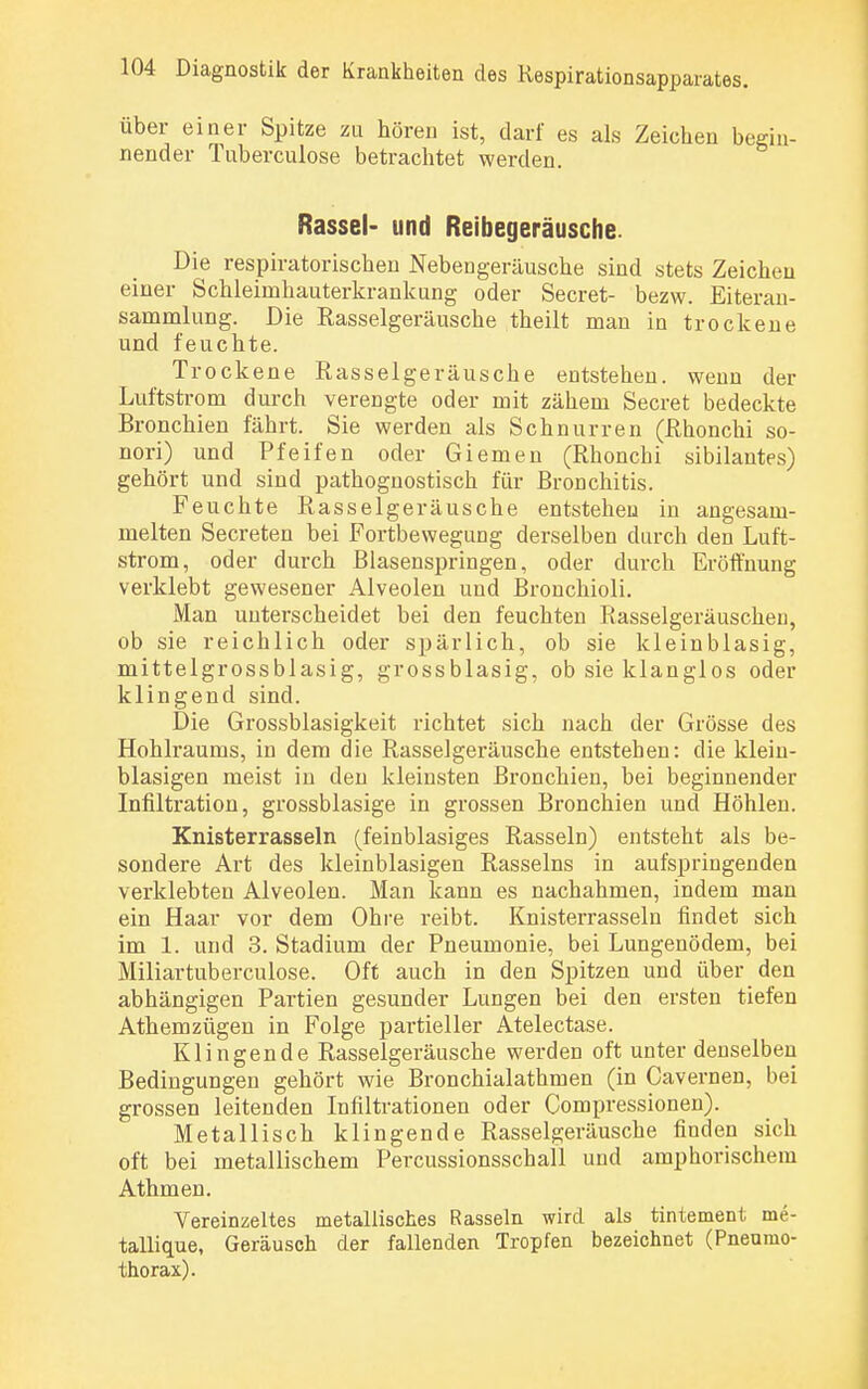 über einer Spitze zu hören ist, darf es als Zeichen begin- nender Tuberculose betrachtet werden. Rassel- und Reibegeräusche. Die respiratorischen Nebengeräusche sind stets Zeichen einer Schleimhauterkrankung oder Secret- bezw. Eiteran- sanimlung. Die Rasselgeräusche theilt man in trockene und feuchte. Trockene Rasselgeräusche entstehen, wenn der Luftstrom durch verengte oder mit zähem Secret bedeckte Bronchien fährt. Sie werden als Schnurren (Rhonchi so- nori) und Pfeifen oder Giemen (Rhonchi sibilautes) gehört und sind pathognostisch für Bronchitis. Feuchte Rasselgeräusche entstehen in angesam- melten Secreten bei Fortbewegung derselben durch den Luft- strom, oder durch Blasenspringen, oder durch Eröffnung verklebt gewesener Alveolen und Bronchioli. Man unterscheidet bei den feuchten Rasselgeräuschen, ob sie reichlich oder spärlich, ob sie kleinblasig, mittelgrossblasig, grossblasig, ob sie klanglos oder klingend sind. Die Grossblasigkeit richtet sich nach der Grösse des Hohlraums, in dem die Rasselgeräusche entstehen: die klein- blasigen meist in den kleinsten Bronchien, bei beginnender Infiltration, grossblasige in grossen Bronchien und Höhlen. Knisterrasseln (feinblasiges Rasseln) entsteht als be- sondere Art des kleinblasigen Rasseins in aufspringenden verklebten Alveolen. Man kann es nachahmen, indem man ein Haar vor dem Ohre reibt. Knisterrasseln findet sich im 1. und 3. Stadium der Pneumonie, bei Lungenödem, bei Miliartuberculose. Oft auch in den Spitzen und über den abhängigen Partien gesunder Lungen bei den ersten tiefen Athemzügen in Folge partieller Atelectase. Klingende Rasselgeräusche werden oft unter denselben Bedingungen gehört wie Bronchialathmen (in Cavernen, bei grossen leitenden Infiltrationen oder Compressionen). Metallisch klingende Rasselgeräusche finden sich oft bei metallischem Percussionsschall und amphorischem Athmen. Vereinzeltes metallisches Rasseln wird als tintement me- tallique, Geräusch der fallenden Tropfen bezeichnet (Pneumo- thorax).