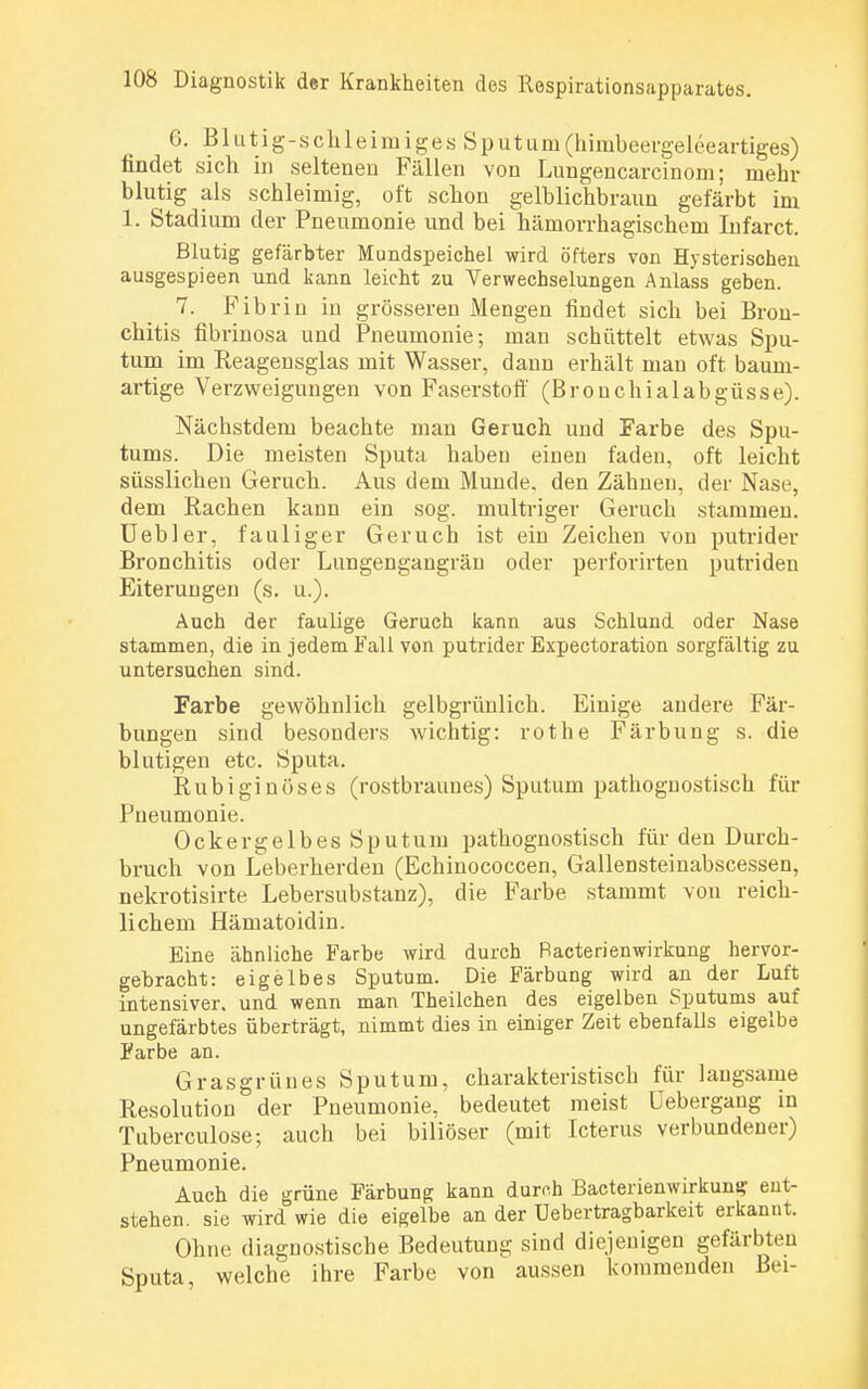 6. Blutig-schleimiges Sputum(himbeergeleeartiges) findet sich in seltenen Fällen von Lungencarcinom; mehr blutig als schleimig, oft schon gelblichbraun gefärbt im 1. Stadium der Pneumonie und bei hämorrhagischem Infarct. Blutig gefärbter Mundspeichel wird öfters von Hysterischen ausgespieen und kann leicht zu Verwechselungen Anlass geben. 7. Fibrin in grösseren Mengen findet sich bei Bron- chitis fibrinosa und Pneumonie; man schüttelt etwas Spu- tum im Reagensglas mit Wasser, dann erhält man oft baum- artige Verzweigungen von Faserstoff (Bronchialabgüsse). Näcbstdem beachte man Geruch und Farbe des Spu- tums. Die meisten Sputa haben einen faden, oft leicht süsslichen Geruch. Aus dem Munde, den Zähueu, der Nase, dem Rachen kann ein sog. multriger Geruch stammen. Uebler, fauliger Geruch ist ein Zeichen von putrider Bronchitis oder Lungengangräu oder perforirten putriden Eiterungen (s. u.). Aach der faulige Geruch kann aus Schlund oder Nase stammen, die in jedem Fall von putrider Expectoration sorgfältig zu untersuchen sind. Farbe gewöhnlich gelbgrünlich. Einige andere Fär- bungen sind besonders wichtig: rothe Färbung s. die blutigen etc. Sputa. Rubiginöses (rostbraunes) Sputum pathognostisch für Pneumonie. Ockergelbes Sputum pathognostisch für den Durch- bruch von Leberherden (Echinococcen, Gallensteinabscessen, nekrotisirte Lebersubstanz), die Farbe stammt von reich- lichem Hämatoidin. Eine ähnliche Farbe wird durch Bacterienwirkung hervor- gebracht: eigelbes Sputum. Die Färbung wird an der Luft intensiver, und wenn man Theilchen des eigelben Sputums auf ungefärbtes überträgt, nimmt dies in einiger Zeit ebenfalls eigelbe Farbe an. Grasgrünes Sputum, charakteristisch für laugsame Resolution der Pneumonie, bedeutet raeist üebergang in Tuberculose; auch bei biliöser (mit Icterus verbundener) Pneumonie. Auch die grüne Färbung kann durch Bacterienwirkung: ent- stehen, sie wird wie die eigelbe an der üebertragbarkeit erkannt. Ohne diagnostische Bedeutung sind diejenigen gefärbten Sputa, welche ihre Farbe von aussen kommenden Bei-