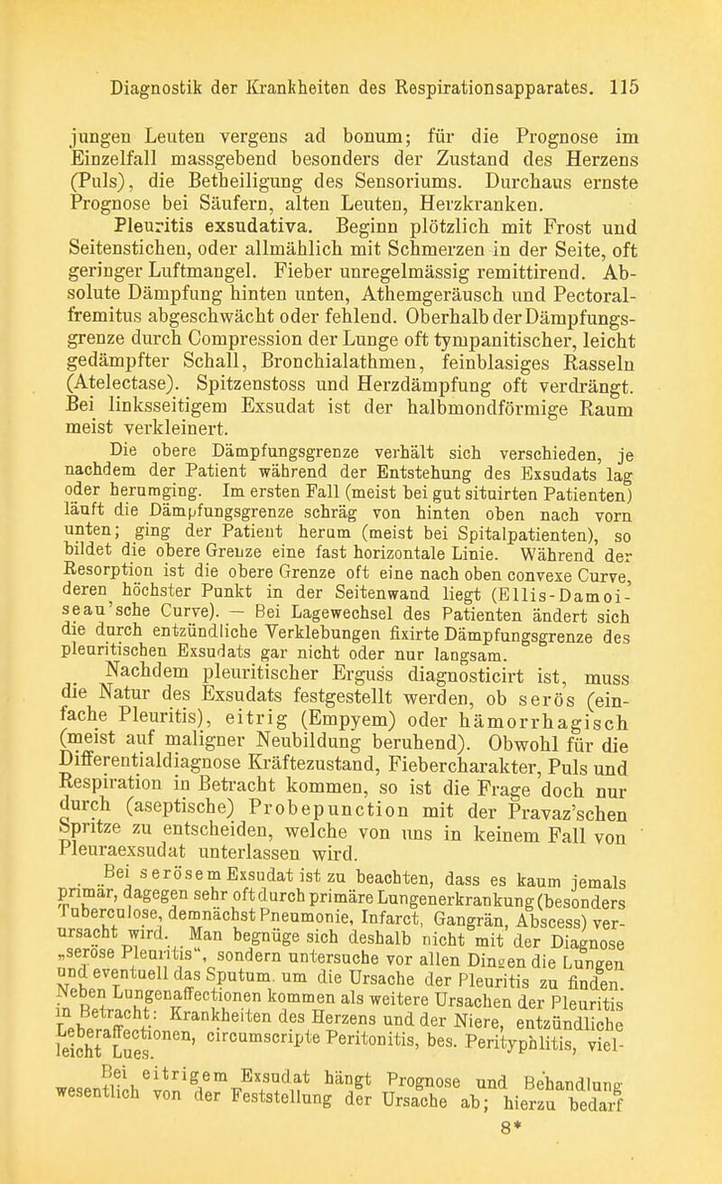 jungen Leuten vergens ad bonum; für die Prognose im Einzelfall massgebend besonders der Zustand des Herzens (Puls), die Betheiligung des Sensoriums. Durchaus ernste Prognose bei Säufern, alten Leuten, Herzkranken. Pleuritis exsudativa. Beginn plötzlich mit Frost und Seitenstichen, oder allmählich mit Schmerzen in der Seite, oft geringer Luftmangel. Fieber unregelmässig remittirend. Ab- solute Dämpfung hinten unten, Athemgeräusch und Pectoral- fremitus abgeschwächt oder fehlend. Oberhalb der Dämpfungs- grenze durch Compression der Lunge oft tympanitischer, leicht gedämpfter Schall, Bronchialathmen, feinblasiges Rasseln (Atelectase). Spitzenstoss und Herzdämpfung oft verdrängt. Bei linksseitigem Exsudat ist der halbmondförmige Raum meist verkleinert. Die obere Dämpfungsgrenze verhält sich verschieden, je nachdem der Patient während der Entstehung des Exsudats lag oder herumging. Im ersten Fall (meist hei gut situirten Patienten) läuft die Dämpfungsgrenze schräg von hinten oben nach vorn unten; ging der Patient herum (meist bei Spitalpatienten), so bildet die obere Grenze eine fast horizontale Linie. Während der Resorption ist die obere Grenze oft eine nach oben convexe Curve, deren ^ höchster Punkt in der Seiten wand liegt (Ellis- Damoi- seau'sehe Curve). - Bei Lagewechsel des Patienten ändert sich die durch entzündliche Verklebungen fixirte Dämpfungsgrenze des pleuritischen Exsudats gar nicht oder nur langsam. Nachdem pleuritischer Erguss diagnosticirt ist, muss die Natur des Exsudats festgestellt werden, ob serös (ein- fache Pleuritis), eitrig (Empyem) oder hämorrhagisch, (meist auf maligner Neubildung beruhend). Obwohl für die Differentialdiagnose Kräftezustand, Fieber Charakter, Puls und Respiration in Betracht kommen, so ist die Frage doch nur durch (aseptische) Probepunction mit der Pravaz'schen bpntze zu entscheiden, welche von uns in keinem Fall von Pleuraexsudat unterlassen wird. Bei serösem Exsudat ist zu beachten, dass es kaum iemals primär, dagegen sehr oft durch primäre Lungenerkrankung (besonders ruberculose demnächst Pneumonie, Infarct, Gangrän, Abscess) ver- ursacht wird. Man begnüge sich deshalb nicht mit der Diagnose „seröse Pleuritis sondern untersuche vor allen Din£endie Lungen und eventuell das Sputum, um die Ursache der Pleuritis zu finden ^R.äf E# ffecflone ko1mm1?n als weitere Ursachen der Pleuritis £Ä v Krankheitend?s ^rzens und der Niere, entzündliche leichii E*' oiroQmscriJ?te Peritonitis, bes. Perityphlitis, viel wesentli1öhei^igiemirEX^dnt ^ Pl0^0SQ UQd Behandlung wesentlich von der Feststellung der Ursache ab; hierzu bedarf 8*