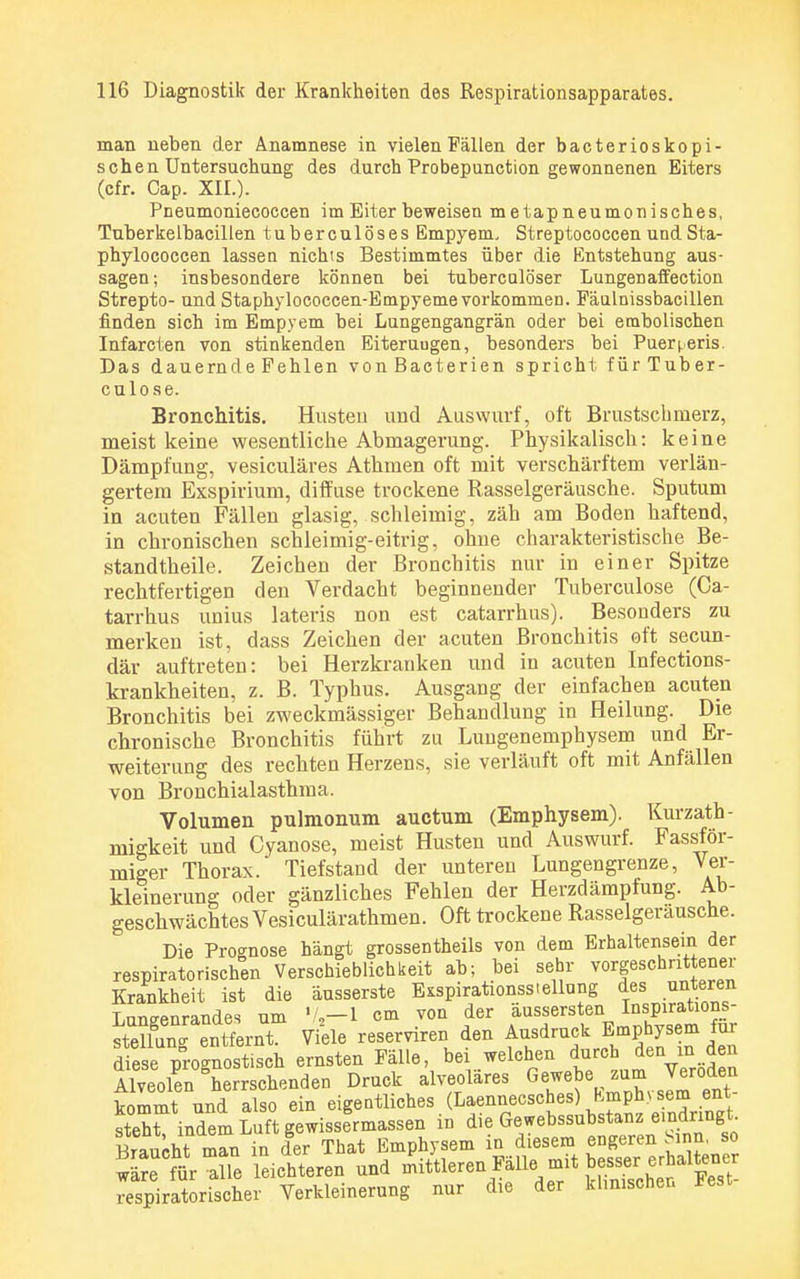 man neben der Anamnese in vielen Fällen der bacterioskopi- s chen Untersuchung des durch Probepunction gewonnenen Eiters (cfr. Cap. XII.). Pneumoniecoccen im Eiter beweisen metapneumonisches, Tuberkelbacillen tuberculöses Empyem, Streptococcen und Sta- phylococcen lassen nichts Bestimmtes über die Entstehung aus- sagen; insbesondere können bei tubercalöser Lungenaffection Strepto- und Staphylococcen-Empyeme vorkommen. Fäulnissbacillen finden sich im Empyem bei Lungengangrän oder bei embolischen Infarcten von stinkenden Eiteraugen, besonders bei Puerperis. Das dauernde Fehlen vonßacterien spricht fürTuber- c u 1 o s e. Bronchitis. Husten und Auswurf, oft Brustschinerz, meist keine wesentliche Abmagerung. Physikalisch: keine Dämpfung, vesiculäres Athmen oft mit verschärftem verlän- gertem Exspirium, diffuse trockene Rasselgeräusche. Sputum in acuten Fällen glasig, schleimig, zäh am Boden haftend, in chronischen schleimig-eitrig, ohne charakteristische Be- standtheile. Zeichen der Bronchitis nur in einer Spitze rechtfertigen den Verdacht beginnender Tuberculose (Ca- tarrhus unius lateris non est catarrhus). Besonders zu merken ist, dass Zeichen der acuten Bronchitis oft secun- där auftreten: bei Herzkranken und in acuten Infections- krankheiten, z. B. Typhus. Ausgang der einfachen acuten Bronchitis bei zweckmässiger Behandlung in Heilung. Die chronische Bronchitis führt zu Lungenemphysem und Er- weiterung des rechten Herzens, sie verläuft oft mit Anfällen von Bronchialasthma. Volumen pulmonum auctum (Emphysem). Kurzath- migkeit und Cyanose, meist Husten und Auswurf. Fassför- miger Thorax. Tiefstand der unteren Lungengrenze, Ver- kleinerung oder gänzliches Fehlen der Herzdämpfung. Ab- geschwächtes Vesiculärathmen. Oft trockene Rasseigerausche. Die Prognose hängt grossentheils von dem Erhaltensein der respiratorischen Verschieblich keit ab; bei sehr vorgeschrittener Krankheit ist die äusserste EKspirationssiellung des unteren Wenrandes um 72—1 cm von der äussersten Inspirations- Äg SXT Viele reserviren den Ausdruck Emphysem für diese pSrognost.sch ernsten Fälle, bei welchen durch den ul den Alveolen herrschenden Druck alveoläres Gewebe zum Veröden kommt und also ein eigentliches (Laennecsches) Emphysem ent- steht indem Luft gewisslrmassen in die Gewebssubstanz emdringt Braacht man in der That Emphysem in diesem engeren Sinn, so wäre tr aüe leichteren und mittleren Fälle.mit bessei•erhaUe.er respiratorischer Verkleinerung nur die der khmschen Fest