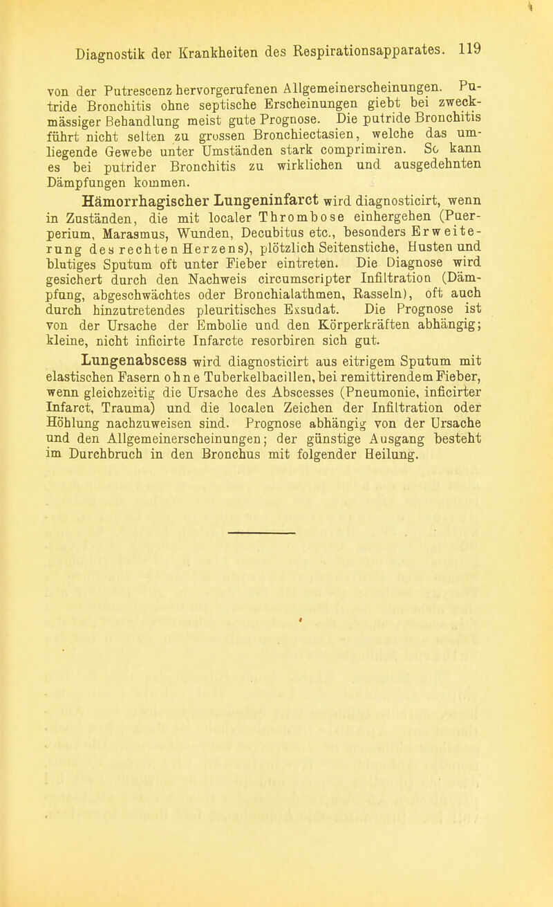 von der Putrescenz hervorgerufenen Allgemeinerscheinungen. Pu- tride Bronchitis ohne septische Erscheinungen giebt bei zweck- mässiger Behandlung meist gute Prognose. Die putride Bronchitis führt nicht selten zu grossen Bronchiectasien, welche das um- liegende Gewebe unter Umständen stark comprimiren. So kann es bei putrider Bronchitis zu wirklichen und ausgedehnten Dämpfungen kommen. Hämorrhagischer Lungeninfarct wird diagnosticirt, wenn in Zuständen, die mit localer Thrombose einhergehen (Puer- perium, Marasmus, Wunden, Decubitus etc., besonders E r w e i t e - rung desrechtenHerzens), plötzlich Seitenstiche, Husten und blutiges Sputum oft unter Fieber eintreten. Die Diagnose wird gesichert durch den Nachweis circumscripter Infiltration (Däm- pfung, abgeschwächtes oder Bronchialathmen, Rasseln), oft auch durch hinzutretendes pleuritisches Exsudat. Die Prognose ist von der Ursache der Embolie und den Körperkräften abhängig; kleine, nicht inficirte Infarcte resorbiren sich gut. Luilgenabscess wird diagnosticirt aus eitrigem Sputum mit elastischen Fasern ohne Tuberkelbacillen, bei remittirendem Fieber, wenn gleichzeitig die Ursache des Abscesses (Pneumonie, inficirter Infarct, Trauma) und die localen Zeichen der Infiltration oder Höhlung nachzuweisen sind. Prognose abhängig von der Ursache und den Allgemeinerscheinungen; der günstige Ausgang besteht im Durchbruch in den Bronchus mit folgender Heilung.