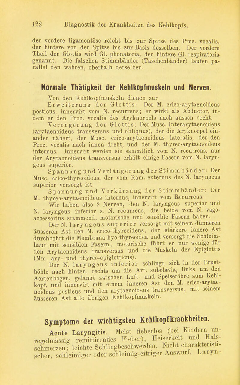 der vordere ligamentöse reicht bis zur Spitze des Proc. vocalis, der hintere von der Spitze bis zur Basis desselben. Der vordere Theil der Glottis wird Gl. phonatoria, der hintere Gl. respiratoria genannt. Die falschen Stimmbänder (Taschenbänder) laufen pa- rallel den wahren, oberhalb derselben. Normale Thätigkeit der Kehlkopfmuskeln und Nerven. Von den Kehlkopfmuskeln dienen zur Erweiterung der Glottis: Der M. crico-arytaenoideus posticus, innervirt vom N. recurrens; er wirkt als Abductor, in- dem er den Proc. vocalis des Aryknorpels nach aussen dreht. Verengerung der Glottis: Der Muse, interarytaenoideus (arytaenoideus transversus und obliquus), der die Arykoorpel ein- ander nähert, der Muse, crico-arytaenoideus lateralis, der den Proc. vocalis nach innen dreht, und der M. thyreo-arytaenoideus internus. Innervirt werden sie sämmtlich vom N. recurrens, nur der Arytaenoideus transversus erhält einige Fasern vom N. laryn- geus superior. Spannung und Verlängerung der Stimmbänder: Der Muse, crico-thyreoideus, der vom Ram. externus des N. laryngeus superior versorgt ist. Spannung und Verkürzung der Stimmbänder: Der M. thyreo-arytaenoideus internus, innervirt vom Recurrens. Wir haben also 2 Nerven, den N. laryngeus superior und N. laryngeus inferior s. N. recurrens, die beide vom N. vago- accessorius stammend, motorische und sensible Fasern haben. Der N. larynaeus superior versorgt mit seinem dünneren äusseren Ast den M. crico-thyreoideus; der stärkere innere Ast durchbohrt die Membrana hyo-thyreoidea und versorgt die Schleim- haut mit sensiblen Fasern; motorische führt er nur wenige für den Arytaenoideus transversus und die Muskeln der Epiglottis (Mm. ary- und thyreo-epiglotticus). _ Der N. laryngeus inferior schlingt sich m der Brust- höhle nach hinten, rechts um die Art. subclavia, links um den Aortenbogen, gelangt zwischen Luft- und Speiserohre zum Kehl- kopf, und innervirt mit einem inneren Ast den M. crico-arytae- noideus pnsticus und den arytaenoideus transversus, mit seinem äusseren Ast alle übrigen Kehlkopfmuskeln. Symptome der wichtigsten Kehlkopfkrankheiten. Acute Laryngitis. Meist fieberlos (bei Kindern un- regelmässig remittirendes Fieber), Heiserkeit und Hals- schmerzen ? leichte Schlingbeschwerden. Nicht charakteristi- scher, schleimiger oder schleimig-eitriger Auswurf. Laryn-