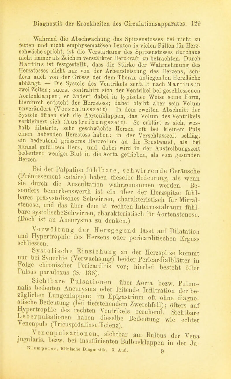 Während die Abschwächung des Spitzenstosses hei nicht zu fetten und nicht emphysematösen Leute n in vielen Fällen für Herz- schwäche spricht, ist die Verstärkung des Spitzenstosses durchaus nicht immer als Zeichen verstärkter Herzkraft zu betrachten. Durch Martius ist festgestellt, dass die Stärke der Wahrnehmung des Herzstosses nicht nur von der Arbeitsleistung des Herzens, son- dern auch von der Grösse der dem Thorax anliegenden Herzfläche abhängt. — Die Systole des Ventrikels zerfällt nach Martius in zwei Zeiten; zuerst contrahirt sich der Ventrikel beigeschlossenen Aortenklappen; er ändert dabei in typischer Weise seine Form, hierdurch entsteht der Herzstoss; dabei bleibt aber sein Volum unverändert (Verschlusszeit) In dem zweiten Abschnitt der Systole öffnen sich die Aortenklappen, das Volum des Ventrikels verkleinert sich (Austreibungszeit). So erklärt es sich, wes- halb dilatirte, sehr geschwächte Herzen oft bei kleinem Puls einen hebenden Herzstoss haben: in der Verschlusszeit schlägt ein bedeutend grösseres Herzvolum an die Brustwand, als bei normal gefülltem Herz, und. dabei wird in der Austreibungszeit bedeutend weniger Blut in die Aorta getrieben, als vom gesunden Herzen. Bei der Palpation fühlbare, schwirrende Geräusche (Fremissement cataire) haben dieselbe Bedeutung, als wenn sie durch die Auscultation wahrgenommen werden. Be- sonders beinerkenswerth ist ein über der Herzspitze fühl- bares präsystolisches Schwirren, charakteristisch für Mitral- stenose, und das über dem 2. rechten Intercostalraum fühl- bare systolische Schwirren, charakteristisch für Aortenstenose. (Doch ist an Aneurysma zu denken.) Vorwölbung der Herzgegend lässt auf Dilatation und Hypertrophie des Herzens oder pericarditischen Erguss schliessen. Systolische Einziehung an der Herzspitze kommt nur bei Synechie (Verwachsung) beider Pericardialblätter in £olge chronischer Pericarditis vor; hierbei besteht öfter Pulsiis paradoxus (S. 136). Sichtbare Pulsationen über Aorta bezw. Pulmo- nal is bedeuten Aneurysma oder leitende Infiltration der be- züglichen Lungenlappen; im Epigastrium oft ohne diagno- stische Bedeutung (bei tiefstehendem Zwerchfell); öfters auf Hypertrophie des rechten Ventrikels beruhend. Sichtbare Leberpulsationen haben dieselbe Bedeutung wie echter Venenpuls (Tricuspidalinsufficienz). . Venenpulsationen, sichtbar am Bulbus der Vena jugulans, bezw. bei insnfficienten Bulbusklappen in der Ju- Klemperer, Klinische Diagnostik. 3. Aufl. 9