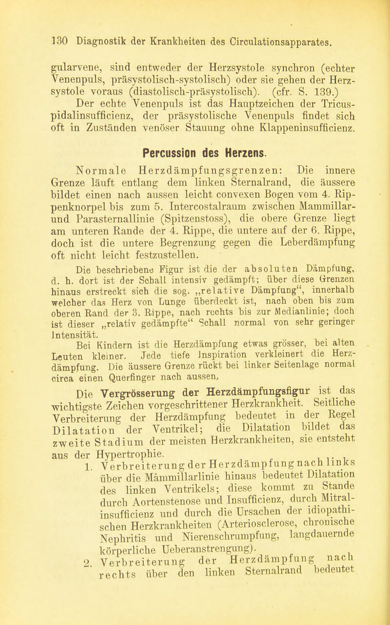 gularvene, sind entweder der Herzsystole synchron (echter Venenpuls, präsystolisch-systolisch) oder sie gehen der Herz- systole voraus (diastolisch-präsystolisch), (cfr. S. 139.) Der echte Venenpuls ist das Hauptzeichen der Tricus- pidalinsufficienz, der präsystolische Venenpuls findet sich oft in Zuständen venöser Stauung ohne Klappeninsufncienz. Percussion des Herzens. Normale Herzdämpfungsgrenzen: Die innere Grenze läuft entlang dem linken Sternalrand, die äussere bildet einen nach aussen leicht convexen Bogen vom 4. Rip- penknorpel bis zum 5. Intercostalraum zwischen Marnmillar- und Parasternallinie (Spitzenstoss), die obere Grenze liegt am unteren Rande der 4. Rippe, die untere auf der 6. Rippe, doch ist die untere Begrenzung gegen die Leberdämpfung oft nicht leicht festzustellen. Die beschriebene Figur ist die der absoluten Dämpfung, d. h. dort ist der Schall intensiv gedämpft; über diese Grenzen hinaus erstreckt sich die sog. „relative Dämpfung, innerhalb welcher das Herz von Lunge überdeckt ist, nach oben bis zum oberen Rand der 3. Rippe, nach rechts bis zur Medianlinie; doch ist dieser „relativ gedämpfte Schall normal von sehr geringer Intensität. Bei Kindern ist die Herzdämpfung etwas grösser, bei alten Leuten kleiner. Jede tiefe Inspiration verkleinert die Herz- dämpfung. Die äussere Grenze rückt bei linker Seitenlage normal circa einen Querfinger nach aussen. Die Vergrösserung der Herzdämpfungsfigur ist das wichtigste Zeichen vorgeschrittener Herzkrankheit. Seitliche Verbreiterung der Herzdämpfung bedeutet in der Regel Dilatation der Ventrikel; die Dilatation bildet das zweite Stadium der meisten Herzkrankheiten, sie entsteht aus der Hypertrophie. ; 1. Verbreiterung der Herzdämpfung nach links über die Mämmillarlinie hinaus bedeutet Dilatation des linken Ventrikels; diese kommt zu Stande durch Aortenstenose und Insufficienz, durch Mitral- insufficienz und durch die Ursachen der idiopathi- schen Herzkrankheiten (Arteriosclerose, chronische Nephritis und Nierenschrumpfung, langdauernde körperliche Ueberanstrengung). 2. Verbreiterung der Herzdämpfung nach rechts über den linken Sternalrand bedeutet