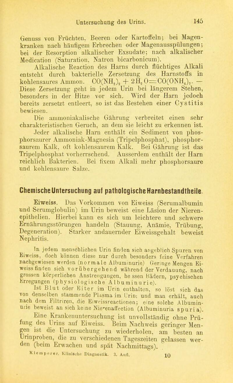 Genuss von Früchten, Beeren oder Kartoffeln; bei Magen- kranken nach häufigem Erbrechen oder Magenausspülungen; bei der Resorption alkalischer Exsudate; nach alkalischer Medication (Saturation. Natron bicarbonicum). Alkalische Reaction des Harns durch flüchtiges Alkali entsteht durch bakterielle Zersetzung des Harnstoffs in kohlensaures Ammon. CO(NH,)s + 2H20=:CO(ONH4)2. - Diese Zersetzung geht in jedem Urin bei längerem Stehen, besonders in der Hitze vor sich. Wird der Harn jedoch bereits zersetzt entleert, so ist das Bestehen einer Cystitis bewiesen. Die ammoniakalische Gährung verbreitet einen sehr charakteristischen Geruch, an dem sie leicht zu erkennen ist. Jeder alkalische Harn enthält ein Sediment von phos- phorsaurer Ammoniak-Magnesia (Tripelphosphat), phosphor- saurem Kalk, oft kohlensaurem Kalk. Bei Gährung ist das Tripelphosphat vorherrschend. Ausserdem enthält der Harn reichlich Bakterien. Bei fixem Alkali mehr phosphorsaure und kohlensaure Salze. Chemische Untersuchung auf pathologische Harnbestandtheile. Eiweiss. Das Vorkommen von Eiweiss (Serumalbumin und Serumglobulin) im Urin beweist eine Läsion der Nieren- epithelien. Hierbei kann es sich um leichtere und schwere Ernährungsstörungen handeln (Stauung, Anämie, Trübung, Degeneration). Starker andauernder Eiweissgehalt beweist Nephritis. In jedem menschlichen Urin finden sich angeblich Spuren von Eiweiss, doch können diese nur durch besonders feine Verfahren nachgewiesen werden (normale Albuminurie) Geringe Mengen Ei- weiss finden sich vorübergehend während der Verdauung, nach grossen körperlichen Anstrengungen, he ssen Bädern, psychischen Erregungen (physiologischeAlbuminurie). Ist Blut oder Eiter im Urin euthalten, so löst sich das von denselben stammende Plasma im Urin; und man erhält, auch nach dem Filtriren, die Eiweissreactionen; eine solche Albumin- urie beweist an sich keine Nie^enaffection (Albuminuria spuria). Eine Krankenuntersuchung ist unvollständig ohne Prü- fung des Urins auf Eiweiss. Beim Nachweis geringer Men- gen ist die Untersuchung zu wiederholen, am besten an Urinproben, die zu verschiedenen Tageszeiten gelassen wer- den (beim Erwachen und spät Nachmittags). Klein per er. Klinische Diagnostik. 3. Aull. in