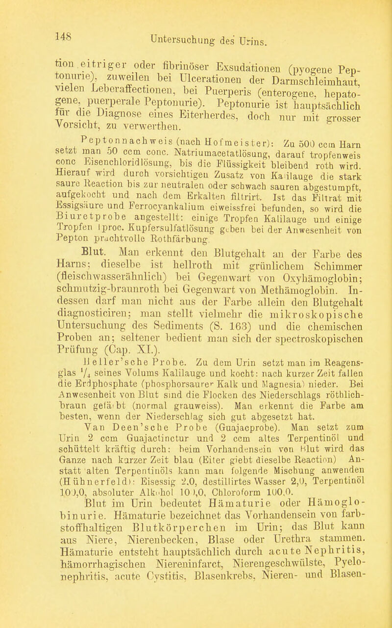 tum.eitriger oder fibrinöser Exsudationen (pyoeene pe»- tonurie) zuweilen bei Ulcerationen der Darmschleimliaut, vielen Leberaffectionen, bei Puerperis (enterogene. hepato- gene puerperale Peptonurie). Peptonurie ist hauptsächlich im die Diagnose eines Eiterherdes, doch nur mit grosser Vorsicht, zu verwerthen. Peptonnachweis (nach Hofmeister): Zu 500 ccin Harn setzt man 50 ccm conc. Natriumacetatlösung, darauf tropfenweis conc Eisenchloridlösung, bis die Flüssigkeit bleibend roth wird Hierauf wird durch vorsichtigen Zusatz von Kalilauge die stark saure Reaction bis zur neutralen oder schwach sauren abgestumpft, aufgekocht und nach dem Erkalten fiürirt. Ist das Pili rat mit Essigsaure und Ferrocyankalium eiweissfrei befunden, so wird die Biuretprobe angestellt: einige Tropfen Kalilauge und einige Tropfen Iproc. Kupfersulfatlösung geben bei der Anwesenheit von Pepton prachtvolle Rothfärbung Blut. Man erkennt den Blutgehalt an der Farbe des Harns: dieselbe ist hellroth mit grünlichem Schimmer (fleisch wnsserähnlich) bei Gegenwart von Oxyhämoglobin; schmutzig-braunroth bei Gegenwart von Methämoglobin. In- dessen darf man nicht aus der Farbe allein den Blutgehalt diagnosticiren: man stellt vielmehr die mikroskopische Untersuchung des Sediments (S. 163) und die chemischen Proben an; seltener bedient man sich der spectroskopischen Prüfung (Cap. XL). lleller'sche Probe. Zu dem Urin setzt man im Reagens- glas Vj seines Volums Kalilauge und kocht: nach kurzer Zeit fallen die Erdphosphate (phosphorsaurer Kalk und Magnesia1) nieder. Bei Anwesenheit von Blut sind die Flocken des Niederschlags röthlich- hraun gelä'bt (normal grauweiss). Man erkennt die Farbe am besten, wenn der Niederschlag sich gut abgesetzt hat. Van Deen'sche Probe (Guajacprobe). Mau setzt zum Urin 2 ccm Guajactinctur und 2 ccm altes Terpentinöl und schüttelt kräftig durch: beim Vorhandensein von Hlut wird das Ganze nach kurzer Zeit blau (Eiter giebt dieselbe Reaction) An- statt alten Terpentinöls kann mau folgende Mischung anwenden (Hühnerfeld): Eisessig 2,0, destillirtes Wasser 2,0, Terpentinöl 10),0, absoluter Alk..hol 10 >,0, Chloroform 100,0. Blut im Urin bedeutet Hämaturie oder Hämoglo- binurie. Hämaturie bezeichnet das Vorhandensein von farb- stoffhaltigen Blutkörperchen im Urin; das Blut kann aus Niere, Nierenbecken, Blase oder Urethra, stammen. Hämaturie entsteht hauptsächlich durch acute Nephritis, hämorrhagischen Niereninfarct, Nierengeschwülste, Pyelo- nephritis, acute Ostitis. Blasenkrebs, Nieren- und Blasen-