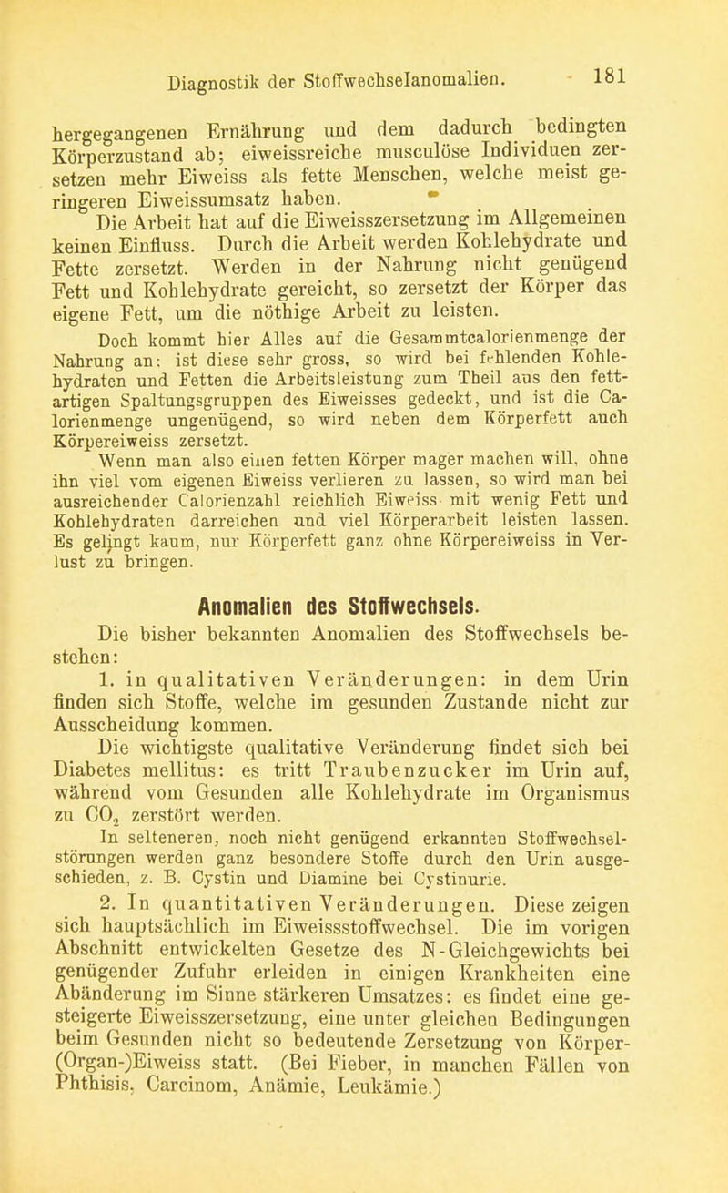 hergegangenen Ernährung und dem dadurch bedingten Körperzustand ab; eiweissreiche musculöse Individuen zer- setzen mehr Eiweiss als fette Menschen, welche meist ge- ringeren Eiweissumsatz haben. Die Arbeit hat auf die Eiweisszersetzung im Allgemeinen keinen Einüuss. Durch die Arbeit werden Kohlehydrate und Fette zersetzt. Werden in der Nahrung nicht genügend Fett und Kohlehydrate gereicht, so zersetzt der Körper das eigene Fett, um die nöthige Arbeit zu leisten. Doch kommt hier Alles auf die Gesaramtcalorienmenge der Nahrung an; ist diese sehr gross, so wird bei fehlenden Kohle- hydraten und Fetten die Arbeitsleistung zum Theil aus den fett- artigen Spaltungsgruppen des Eiweisses gedeckt, und ist die Ca- lorienmenge ungenügend, so wird neben dem Körperfett auch Körpereiweiss zersetzt. Wenn man also einen fetten Körper mager machen will, ohne ihn viel vom eigenen Eiweiss verlieren zu lassen, so wird man bei ausreichender Calorienzahl reichlich Eiweiss mit wenig Fett und Kohlehydraten darreichen und viel Körperarbeit leisten lassen. Es gelingt kaum, nur Körperfett ganz ohne Körpereiweiss in Ver- lust zu bringen. Anomalien des Stoffwechsels. Die bisher bekannten Anomalien des Stoffwechsels be- stehen: 1. in qualitativen Veränderungen: in dem Urin finden sich Stoffe, welche im gesunden Zustande nicht zur Ausscheidung kommen. Die wichtigste qualitative Veränderung findet sich bei Diabetes mellitus: es tritt Traubenzucker im Urin auf, während vom Gesunden alle Kohlehydrate im Organismus zu C02 zerstört werden. In selteneren, noch nicht genügend erkannten Stoffwechsel- störungen werden ganz besondere Stoffe durch den Urin ausge- schieden, z. B. Cystin und Diamine bei Cystinurie. 2. In quantitativen Veränderungen. Diese zeigen sich hauptsächlich im Eiweissstoffwechsel. Die im vorigen Abschnitt entwickelten Gesetze des N-Gleichgewichts bei genügender Zufuhr erleiden in einigen Krankheiten eine Abänderung im Sinne stärkeren Umsatzes: es findet eine ge- steigerte Eiweisszersetzung, eine unter gleichen Bedingungen beim Gesunden nicht so bedeutende Zersetzung von Körper- (Organ-)Eiweiss statt. (Bei Fieber, in manchen Fällen von Phthisis. Carcinom, Anämie, Leukämie.)