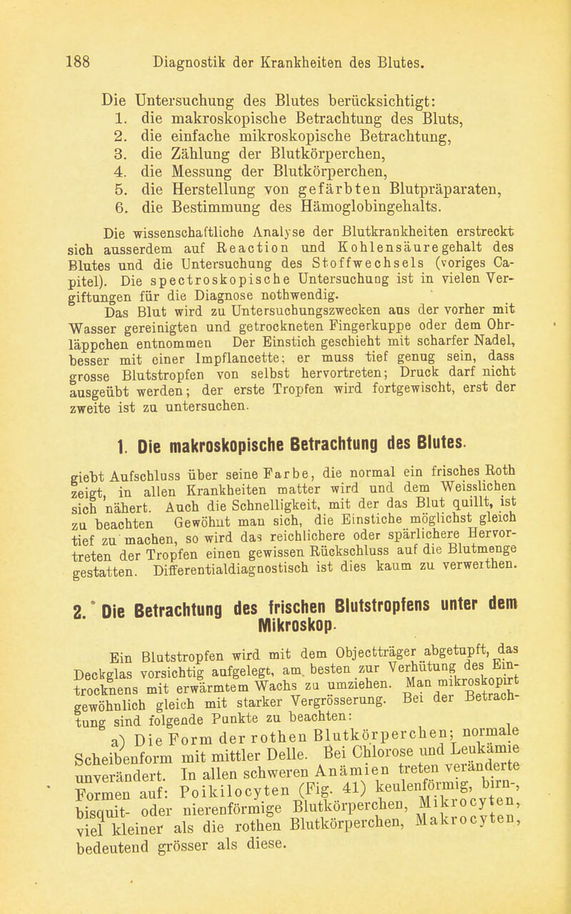Die Untersuchung des Blutes berücksichtigt: 1. die makroskopische Betrachtung des Bluts, 2. die einfache mikroskopische Betrachtung, 3. die Zählung der Blutkörperchen, 4. die Messung der Blutkörperchen, 5. die Herstellung von gefärbten Blutpräparaten, 6. die Bestimmung des Hämoglobingehalts. Die wissenschaftliche Analyse der Blutkrankheiten erstreckt sich ausserdem auf Reaction und Kohlensäuregehalt des Blutes und die Untersuchung des Stoffwechsels (voriges Ca- pitel). Die spectroskopische Untersuchung ist in vielen Ver- giftungen für die Diagnose nothwendig. Das Blut wird zu Untersuchungszwecken ans der vorher mit Wasser gereinigten und getrockneten Fingerkuppe oder dem Ohr- läppchen entnommen Der Einstich geschieht mit scharfer Nadel, hesser mit einer lmpflancette; er muss tief genug sein, dass grosse Blutstropfen von selbst hervortreten; Druck darf nicht ausgeübt werden; der erste Tropfen wird fortgewischt, erst der zweite ist zu untersuchen. 1. Die makroskopische Betrachtung des Blutes. giebt Aufschluss über seine Farbe, die normal ein frisches Roth zeigt in allen Krankheiten matter wird und dem Weisslichen sich 'nähert. Auch die Schnelligkeit, mit der das Blut quillt, ist zu beachten Gewöhut man sich, die Einstiche möglichst gleich tief zu machen, so wird das reichlichere oder spärlichere Hervor- treten der Tropfen einen gewissen Rückschluss auf die Blutmenge gestatten. Differentialdiagoostisch ist dies kaum zu verweithen. 2 * Die Betrachtung des frischen Blutstropfens unter dem Mikroskop. Ein Blutstropfen wird mit dem Objectträger abgetupft, das Deckelas vorsichtig aufgelegt, am. besten zur Verhütung des bm- SÄb mit erwlrmtegm Wachs zu umziehen. Man^og gewöhnlich gleich mit starker Vergrosserung. Bei der Betrach tung sind folgende Punkte zu beachten: äO Die Form der rothen Blutkörperchen; normale Scheibenform mit mittler Delle. Bei Chlorose: undLeukämie unverändert. In allen schweren Anämien Wal*«* Formen auf: Poikilocyten (Fig. 41) keulenförmig, bin-, bisquit oder nierenförmige Blutkörperchen, Mikrozyten, viel kleiner als die rothen Blutkörperchen, Makrocyten, bedeutend grösser als diese.