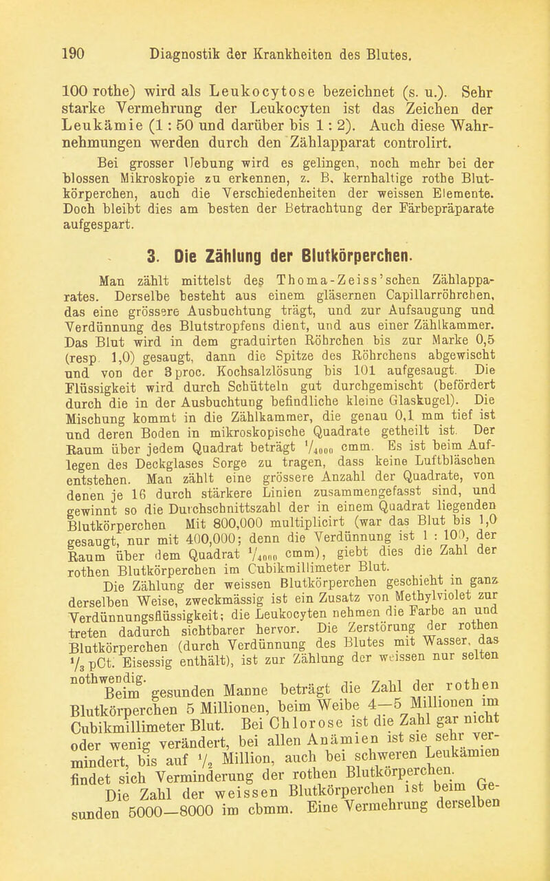 100 rothe) wird als Leukocytose bezeichnet (s.u.). Sehr starke Vermehrung der Leukocyten ist das Zeichen der Leukämie (1: 50 und darüber bis 1: 2). Auch diese Wahr- nehmungen werden durch den Zählapparat controlirt. Bei grosser Hebung wird es gelingen, noch mehr bei der blossen Mikroskopie zu erkennen, z. B, kernhaltige rothe Blut- körperchen, auch die Verschiedenheiten der weissen Elemente. Doch bleibt dies am besten der Betrachtung der Färbepräparate aufgespart. 3. Die Zählung der Blutkörperchen. Man zählt mittelst des Thoma-Zeiss'sehen Zählappa- rates. Derselbe besteht aus einem gläsernen Capillarröhrchen, das eine grössere Ausbuchtung trägt, und zur Aufsaugung und Verdünnung des Blutstropfens dient, und aus einer Zählkammer. Das Blut wird in dem graduirten Röhrchen bis zur Marke 0,5 (resp 1,0) gesaugt, dann die Spitze des Röhrchens abgewischt und von der 3proc. Kochsalzlösung bis 101 aufgesaugt. Die Flüssigkeit wird durch Schütteln gut durchgemischt (befördert durch die in der Ausbuchtung befindliche kleine Glaskugel). Die Mischung kommt in die Zählkamraer, die genau 0,1 mm tief ist und deren Boden in mikroskopische Quadrate getheilt ist. Der Raum über jedem Quadrat beträgt Vwoo cmm. Es ist beim Auf- legen des Deckglases Sorge zu tragen, dass keine Luftbläschen entstehen. Man zählt eine grössere Anzahl der Quadrate, von denen je 16 durch stärkere Linien zusammengefasst sind, und gewinnt so die Durchschnittszahl der in einem Quadrat liegenden Blutkörperchen Mit 800,000 multiplicirt (war das Blut bis 1,0 gesaugt, nur mit 400,000; denn die Verdünnung ist 1 : 100, der Raum über dem Quadrat V«,, cmm), giebt dies die Zahl der rothen Blutkörperchen im Cubikmillimeter Blut. Die Zählung der weissen Blutkörperchen geschieht in ganz derselben Weise, zweckmässig ist ein Zusatz von Methylviolet zur Verdünnungsflüssigkeit; die Leukocyten nehmen die Farbe an und treten dadurch siebtbarer hervor. Die Zerstörung der rothen Blutkörperchen (durch Verdünnung des Blutes mit Wasser das V, pCt. Eisessig enthält), ist zur Zählung der weissen nur selten n°thBefm gesunden Manne beträgt die Zahl derrothen Blutkörperchen 5 Millionen beim Weibe 4-5 Mülionen ^ Cubikmillimeter Blut. Bei Chlorose ist die Zahl gar nicht oder wenig verändert, bei allen Anämien ist sie sehr ver- mindert, bis auf V, Million, auch bei schweren Leukämien findet sich Verminderung der rothen Blutkörperchen. Die Zahl der weissen Blutkörperchen ist beim Ge- sunden 5000-8000 im cbmm. Eine Vermehrung derselben