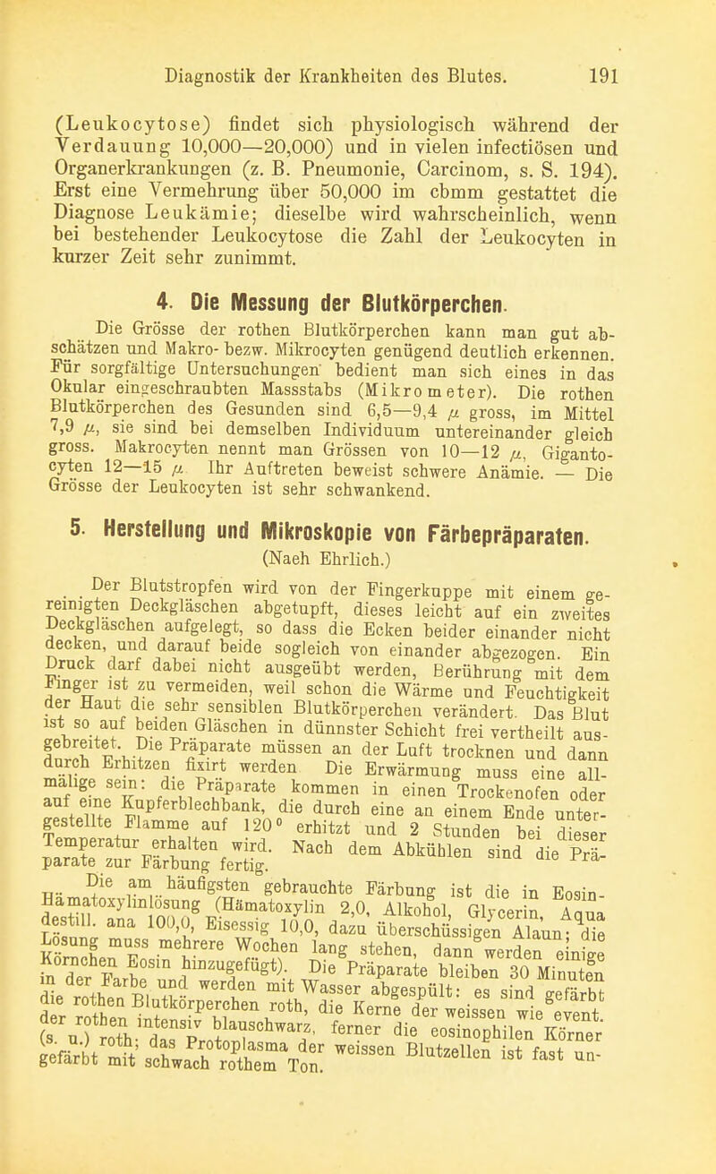(Leukocytose) findet sich physiologisch während der Verdauung 10,000—20,000) und in vielen infectiösen und Organerkrankungen (z. B. Pneumonie, Carcinom, s. S. 194). Erst eine Vermehrung über 50,000 im cbmm gestattet die Diagnose Leukämie; dieselbe wird wahrscheinlich, wenn bei bestehender Leukocytose die Zahl der Leukocyten in kurzer Zeit sehr zunimmt. 4. Die Messung der Blutkörperchen. Die Grösse der rothen Blutkörperchen kann man gut ab- schätzen und Makro- bezw. Mikrocyten genügend deutlich erkennen. Für sorgfältige Untersuchungen' bedient man sich eines in das Okular eingeschraubten Massstabs (Mikrometer). Die rothen Blutkörperchen des Gesunden sind 6,5—9,4 ß gross, im Mittel 7,9 ß, sie sind bei demselben Individuum untereinander gleich gross. Makrocyten nennt man Grössen von 10—12 ß, Giganto- cyten 12—15 p. Ihr Auftreten beweist schwere Anämie. — Die Grösse der Leukocyten ist sehr schwankend. 5. Herstellung und Mikroskopie von Färbepräparaten. (Naeh Ehrlich.) _ Der Blutstropfen wird von der Fingerkuppe mit einem ge- reinigten Deckgläschen abgetupft, dieses leicht auf ein zweites Deckglaschen aufgelegt, so dass die Ecken beider einander nicht decken und darauf beide sogleich von einander abgezogen. Ein Druck darf dabei nicht ausgeübt werden, Berührung mit dem imger ist zu vermeiden, weil schon die Wärme und Feuchtigkeit der Haut die sehr sensiblen Blutkörperchen verändert. Das Blut ist so auf beiden Gläschen in dünnster Schicht frei vertheilt aus- gebreitet Die Präparate müssen an der Luft trocknen und dann durch Erhitzen fixirt werden Die Erwärmung muss eine all 3 TJT fdieK1PräP^fte kommen in einen Trockenofen oder \ u ^Pferblechbank, die durch eine an einem Ende unter- gestellte Flamme auf 120 erhitzt und 2 Stunden bei dieser Temperatur erhalten wird. Nach dem Abkühlen sind k Prä- parate zur Färbung fertig. ra Die am häufigsten gebrauchte Färbung ist die in Eosin- Hamatoxyhn osung (Hämatoxylin 2,0, Alkohol, Glycer n Aaua Kl Ma 10Ü'J EiS64Sig 10'°' dazQ Überschüssen Sun; die Losung muss mehrere Wochen lang stehen, dann werden e nSe Körnchen Eosin hinzugefügt). Die Präparate bleibet 30 Minuten die St hen|*bÄ ^ ^V^^ abgeS»Ült= «»in* Ä ^^^^^^^^