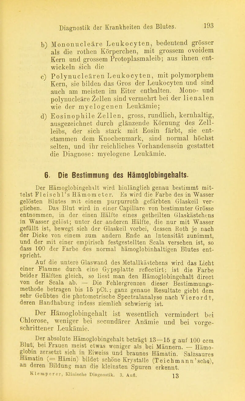 b) Mononucleäre Leukocyten, bedeutend grösser als die rothen Körpereben, mit grossem ovoidem Kern und grossem Protoplasmaleib; aus ihnen ent- wickeln sich die c) Polynucleären Leukocyten, mit polymorphem Kern, sie bilden das Gros der Leukocyten und sind auch am meisten im Eiter enthalten. Mono- und polynucleäre Zellen sind vermehrt bei der lienalen wie der myelogenen Leukämie; d) Eosinophile Zellen, gross, rundlich, kernhaltig, ausgezeichnet durch glänzende Körnung des Zell- leibs, der sich stark mit Eosin färbt, sie ent- stammen dem Knochenmark, sind normal höchst selten, und ihr reichliches Vorhandensein gestattet die Diagnose: myelogene Leukämie. 6. Die Bestimmung des Hämoglobingehalts. Der Hämoglobingehalt wird hinlänglich genau bestimmt mit- telst Fleischl's Hämom eter. Es wird die Farbe des in Wasser gelösten Blutes mit einem purpurroth gefärbten Glaskeil ver- glichen. Das Blut wird in einer Capillare von bestimmter Grösse entnommen, in der einen Hälfte eines getheilten Glaskästchens in Wasser gelöst; unter der anderen Hälfte, die nur mit Wasser gefüllt ist, bewegt sich der Glaskeil vorbei, dessen Roth je nach der Dicke von einem zum andern Ende an Intensität zunimmt, und der mit einer empirisch festgestellten Scala versehen ist, so dass 100 der Farbe des normal hämoglobinhaltigen Blutes ent- spricht. Auf die untere Glaswand des Metallkästchens wird das Licht einer Flamme durch eine Gypsplatte refiectirt; ist die Farbe beider Hälften gleich, so liest man den Hämoglobingehalt direct von der Scala ab. — Die Fehlergrenzen dieser Bestimmungs- methode betragen bis 15 pCt.; ganz genaue Resultate giebt dem sehr Geübten die photometrische Spectralanalyse nach Vierordt, deren Handhabung indess ziemlich schwierig ist. Der Hämoglobingehalt ist wesentlich vermindert bei Chlorose, weniger bei secundärer Anämie und bei vorge- schrittener Leukämie. Der absolute Hämoglobingehalt beträgt 13—15 g auf 100 cem Blut, bei Frauen meist etwas weniger als bei Männern. — Hämo- globin zersetzt sich in Eiweiss und braunes Hämatin. Salzsaures Hamatin (= Härain) bildet schöne Krystalle (Teichmann'sche), an deren Bildung man die kleinsten Spuren erkennt. Rlemperer, Klinische Diagnostik. .1. Aufl. 13