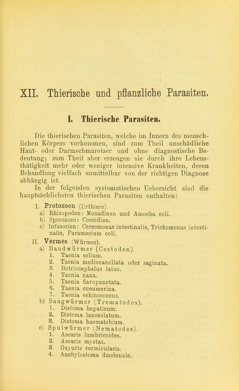XII. Thierische und pflanzliche Parasiten. I. Thierische Parasiten. Die thierischen Parasiten, welche im Innern des mensch- lichen Körpers vorkommen, sind zum Theil unschädliche Haut- oder Darmschmarotzer und ohne diagnostische Be- deutung; zum Theil aber erzeugen sie durch ihre Lebens- thätigkeit mehr oder weniger intensive Krankheiten, deren Behandlung vielfach unmittelbar von der richtigen Diagnose abhängig ist. In der folgenden systematischen Uebersicht sind die hauptsächlichsten thierischen Parasiten enthalten: I. Protozoen (Urthiere). a) Rhizopoden: Monadinen und Amoeba coli. b) Sporozoen: Coccidien. c) Infusorien: Cercomonas intestinalis, Trichomonas intesti- nalis, Paramecium coli. II. Vennes (Würmer). a) Bandwürmer (Cestoden). 1. Taenia solium. 2. Taenia mediocanellata oder saginata. 3. Botriocephalus latus. 4. Taenia nana. 5. Taenia flavopunctata. 6. Taenia cocumerina. 7. Taenia echinococcus. b) Saugwürmer (Trematodes). 1. Distoma hepaticum. 2. Distoma lanceolatum. 3. Distoma haematobium. c) Spulwürmer (Nematodes). 1. Ascaris lumbricoides. 2. Ascaris mjstax. 3. Oxjuris vermicularis. 4. Anchylostoma duodenale.