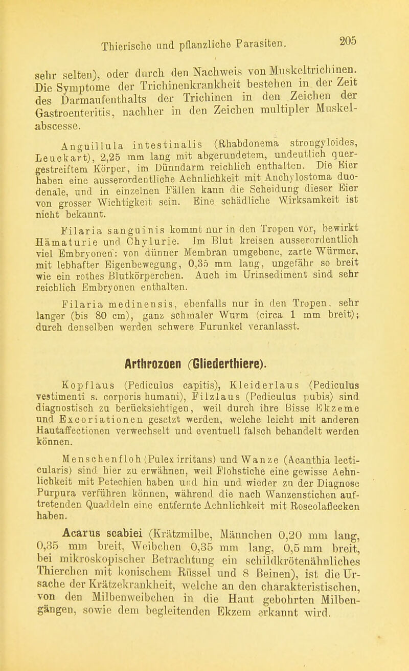 sehr selten), oder durch den Nachweis von Muskeltrichinen. Die Symptome der Trichinenkrankheit bestehen in der Zeit des Darmaufenthalts der Trichinen in den Zeichen der Gastroenteritis, nachher in den Zeichen multipler Muskel- abscesse. Anguillula intestinalis (ßhabdonema strongyloides, Leuckart), 2,25 rnm lang mit abgerundetem, undeutlich quer- gestreiftem Körper, im Dünndarm reichlich enthalten. Die Eier haben eine ausserordentliche Aehnlichkeit mit Anchylostoma duo- denale, und in einzelnen Fällen kann die Scheidung dieser Eier von grosser Wichtigkeit sein. Eine schädliche Wirksamkeit ist nicht bekannt. Filaria sanguinis kommt nur in den Tropen vor, bewirkt Hämaturie und Chylurie. im Blut kreisen ausserordentlich viel Embryonen: von dünner Membran umgebene, zarte Würmer, mit lebhafter Eigenbewegung, 0,35 mm lang, ungefähr so breit wie ein rothes Blutkörperchen. Auch im Urinsediment sind sehr reichlich Embryonen enthalten. Filaria medinensis, ebenfalls nur in den Tropen, sehr langer (bis 80 cm), ganz schmaler Wurm (circa 1 mm breit); durch derselben werden schwere Furunkel veranlasst. Arthrozoen Gliederthiere). Kopflaus (Pediculus capitis), Kleiderlaus (Pediculus vestimenti s. corporis humani), Filzlaus (Pediculus pubis) sind diagnostisch zu berücksichtigen, weil durch ihre Bisse Ekzeme und Excoriationen gesetzt werden, welche leicht mit anderen Hautaffectionen verwechselt und eventuell falsch behandelt werden können. Menschenf loh (Pulex irritans) und Wanze (Acanthia lecti- cularis) sind hier zu erwähnen, weil Flohstiche eine gewisse Aehn- lichkeit mit Petechien haben und hin und wieder zu der Diagnose Purpura verführen können, während die nach Wanzenstichen auf- tretenden Quaddeln eine entfernte Aehnlichkeit mit Roseolaflecken haben. Acarus seabiei (Krätzmilbe, Männchen 0,20 mm lang, 0,35 mm breit, Weibchen 0,35 mm lang, 0,5 mm breit, bei mikroskopischer Betrachtung ein schildkrötenähnliches Thierchen mit konischem Rüssel und 8 Beinen), ist die Ur- sache der Krätzekrankheit, welche an den charakteristischen, von den Milbenweibchen in die Haut gebohrten Milben- gängen, sowie dem begleitenden Ekzem erkannt wird.