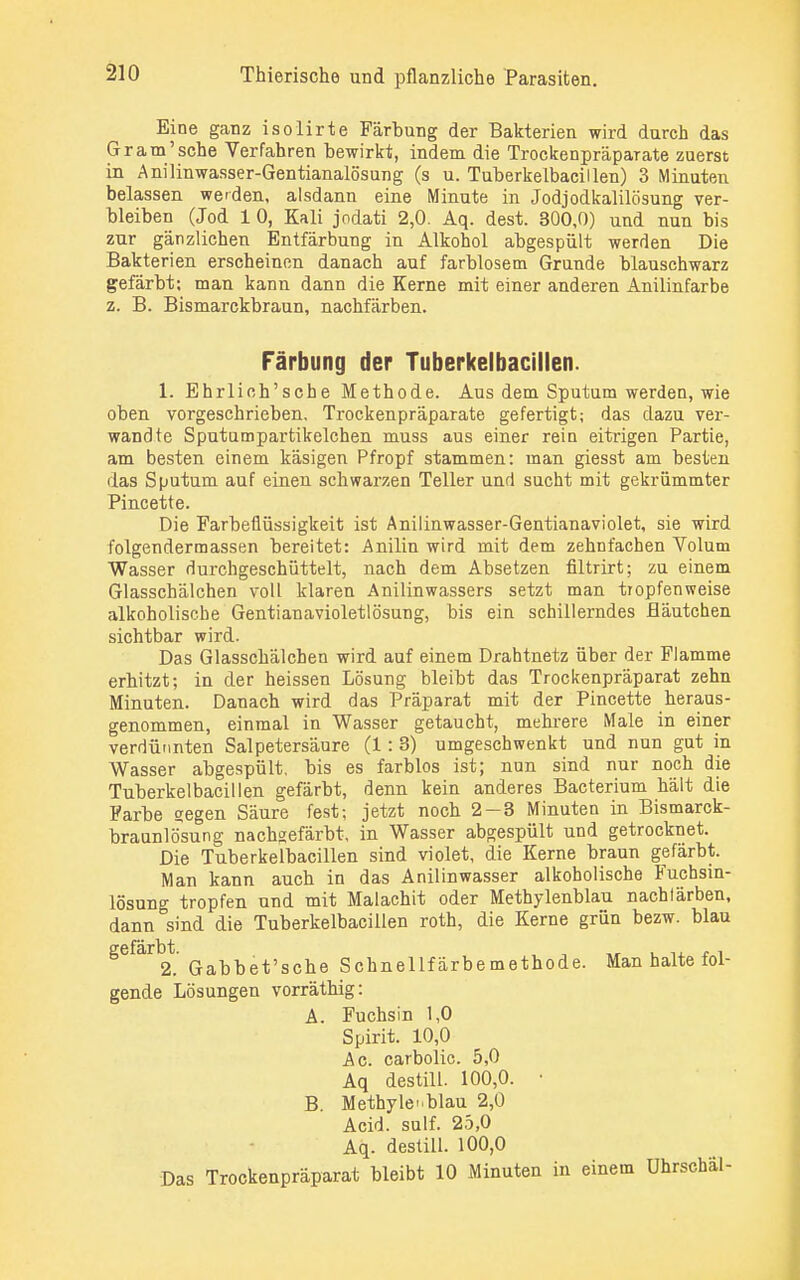 Eine ganz isolirte Färbung der Bakterien wird durch das Gr am'sehe Verfahren bewirkt, indem die Trockenpräparate zuerst in Anilinwasser-Gentianalösung (s u. Tuberkelbacillen) 3 Minuten belassen werden, alsdann eine Minute in Jodjodkalilösung ver- bleiben (Jod 1 0, Kali jodati 2,0. Aq. dest. 300,0) und nun bis zur gänzlichen Entfärbung in Alkohol abgespült werden Die Bakterien erscheinen danach auf farblosem Grunde blauschwarz gefärbt; man kann dann die Kerne mit einer anderen Anilinfarbe z. B. Bismarckbraun, nachfärben. Färbung der Tuberkelbacillen. 1. Ehrlich'sche Methode. Aus dem Sputum werden, wie oben vorgeschrieben, Trockenpräparate gefertigt; das dazu ver- wandte Sputumpartikelchen muss aus einer rein eitrigen Partie, am besten einem käsigen Pfropf stammen: man giesst am besten das Sputum auf einen schwarzen Teller und sucht mit gekrümmter Pincette. Die Farbeflüssigkeit ist Anilinwasser-Gentianaviolet, sie wird folgendermassen bereitet: Anilin wird mit dem zehnfachen Volum Wasser durchgeschüttelt, nach dem Absetzen filtrirt; zu einem Glasschälchen voll klaren Anilinwassers setzt man tropfenweise alkoholische Gentianavioletlösung, bis ein schillerndes fläutchen sichtbar wird. Das Glasschälchen wird auf einem Drahtnetz über der Flamme erbitzt; in der heissen Lösung bleibt das Trockenpräparat zehn Minuten. Danach wird das Präparat mit der Pincette heraus- genommen, einmal in Wasser getaucht, mehrere Male in einer verdünnten Salpetersäure (1 : 3) umgeschwenkt und nun gut in Wasser abgespült, bis es farblos ist; nun sind nur noch die Tuberkelbacillen gefärbt, denn kein anderes Bacterium hält die Farbe gegen Säure fest; jetzt noch 2—3 Minuten in Bismarck- braunlösung nachgefärbt, in Wasser abgespült und getrocknet. Die Tuberkelbacillen sind violet, die Kerne braun gefärbt. Man kann auch in das Anilinwasser alkoholische Fuchsin- lösung tropfen und mit Malachit oder Methylenblau nachfärben, dann sind die Tuberkelbacillen roth, die Kerne grün bezw. blau gefärbt. , ,_ . ,, . , 2. Gabbet'sche Schnellfärbemethode. Man halte fol- gende Lösungen vorräthig: A. Fuchsin 1,0 Spirit. 10,0 Ac. carbolic. 5,0 Aq destill. 100,0. ■ B. Methylenblau 2,0 Acid. sulf. 25,0 Aq. destill. 100,0 Das Trockenpräparat bleibt 10 Minuten in einem Uhrschäl-