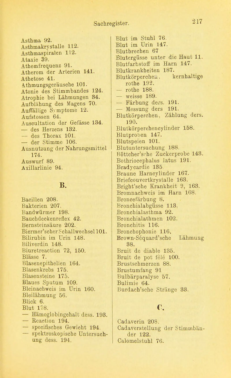 Asthma 92. Asthmakry stalle 112. Asthmaspiralen 112. Ataxie 39. Athemfrequenz 91. Atherom der Arterien 141. Athetose 41. 4.thmungsgeräusche 101. Atonie des Stimmbandes 124. Atrophie bei Lähmungen 34. Aufblähung des Magens 70. Auffällige Symptome 12. Aufstossen 64. Auscultation der Gefässe 134. — des Herzens 132. — des Thorax 101. — der Stimme 106. Ausnutzung der Nahrungsmittel 174. Auswurf 89. Axillarlinie 94. B. Bacillen 208. Bakterien 207. Bandwürmer 198. Bauchdeckenreflex 42. Bernsteinsäure 202. Biermer'scher Schallwechsel 101. Bilirubin im Urin 148. Biliverdin 148. Biuretreaction 72, 150. Blässe 7. Blasenepithelien 164. Blasenkrebs 175. Blasensteine 175. Blaues Sputum 109. Bleinachweis im Urin 160. Bleilähmung 56. Blick 6. Blut 178. — Hämoglobingehalt dess. 193. — Reaction 194. — specifisches Gewicht 194. — spektroskopische Untersuch- ung dess. 194. Blut im Stuhl 76. Blut im Urin 147. Blutbrechen 67 Blutergüsse unter die Haut 11. Blutfarbstoff im Harn 147. Blutkrankheiten 187. Blutkörperchen. kernhaltige rothe 192. — rothe 188. — weisse 189. — Färbung de/s. 191. — Messung ders 191. Blutkörperchen, Zählung ders. 190. Blutkörperchencylinder 158. Blutproben 147. Blutspeien 101. Blutuntersuchung 188. Röttcher'sehe Zuckerprobe 143. Bothriocephalus latus 191. Bradycardie 135 Braune Harncylinder 167. Briefcouvertkrystalle 163. Bright'sche Krankheit 9, 163. Bromnachweis im Harn 168. Broncefärbung 8. Bronchialabgüsse 113. Bronchialasthma 92. Bronchialathmen 102. Bronchitis 116. Bronchophonie 116, Brown-Sequard'sche Lähmung 38. Bruit de diable 135. Bruit de pot feie 100. Brustschmerzen 88. Brustumfang 91 Bulbärparalyse 57. Bulimie 64. Burdach'sche Stränge 33. c. Cadaverin 20S. Cadaverstellung der Stimmbän- der 122. Calomelstuhl 76.