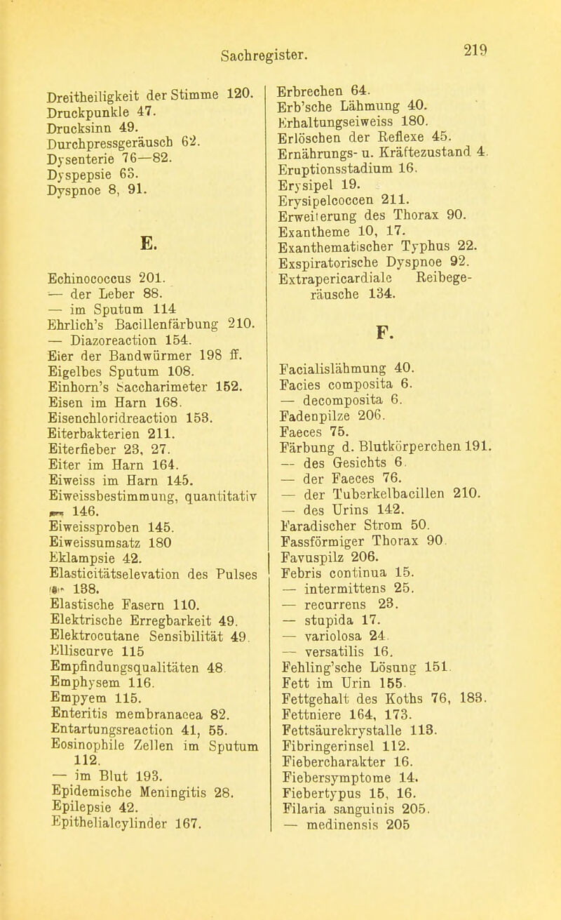 Dreitheiligkeit der Stimme 120. Druckpunkte 47. Drucksinn 49. Durchpressgeräusch 62. Dysenterie 76—82. Dyspepsie 63. Dyspnoe 8, 91. E. Echinococcus 201. ■— der Leber 88. — im Sputam 114 Ehrlich's Bacillenfärbung 210. — Diazoreaction 154. Eier der Bandwürmer 198 ff. Eigelbes Sputum 108. Einhorn's baccharimeter 152. Eisen im Harn 168. Eisenchloridreaction 153. Eiterbakterien 211. Eiterfieber 23, 27. Eiter im Harn 164. Eiweiss im Harn 145. Eiweissbestimmung, quantitativ *~ 146. Eiweissproben 145. Eiweissumsatz 180 Eklampsie 42. Elasticitätselevation des Pulses » 138. Elastische Fasern 110. Elektrische Erregbarkeit 49. Elektrocutane Sensibilität 49. Elliscurve 115 Empfindungsqualitäten 48 Emphysem 116. Empyem 115. Enteritis membranaeea 82. Entartungsreaction 41, 55. Eosinophile Zellen im Sputum 112. — im Blut 193. Epidemische Meningitis 28. Epilepsie 42. Epithelial cy linder 167. Erbrechen 64. Erb'sche Lähmung 40. Krhaltungseiweiss 180. Erlöschen der Reflexe 45. Ernährungs- u. Kräftezustand 4. Eruptionsstadium 16. Erysipel 19. Erysipelcoccen 211. Erweii erung des Thorax 90. Exantheme 10, 17. Exanthematischer Typhus 22. Exspiratorische Dyspnoe 92. Extrapericardiale Reibege- räusche 134. F. Facialislähmung 40. Facies composita 6. — decomposita 6. Fadenpilze 206. Faeces 75. Färbung d. Blutkörperchen 191. — des Gesichts 6. — der Faeces 76. — der Tubsrkelbacillen 210. — des Urins 142. Faradischer Strom 50. Fassförmiger Thorax 90. Favuspilz 206. Febris continua 15. — intermittens 25. — recurrens 23. — stupida 17. — variolosa 24. — versatilis 16. Fehling'sche Lösung 151. Fett im Urin 155. Fettgehalt des Koths 76, 183. Fettniere 164, 173. Fettsäurekrystalle 113. Fibringerinsel 112. Fiebercharakter 16. Fiebersymptome 14. Fiebertypus 15, 16. Filaria sanguinis 205. — medinensis 205