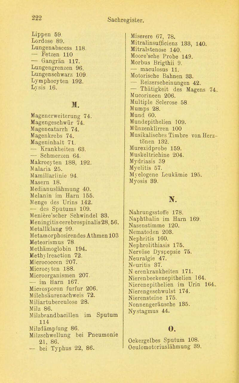 Lippen 59. Lordose 89. Lungenabscess 118. — Fetzen 110 — Gangrän 117. Lungengrenzen 96. Lungenschwarz 109. Lymphocyten 192. Lysis 16. M. Magenerweiterung 74. Magengeschwür 74. Magencatarrh 74. Magenkrebs 74. Mageninhalt 71. — Krankheiten 63. — Schmerzen 64. Makrocyten 188, 192. Malaria 25. Mamillarlinie 94. Masern 18. Medianuslähmung 40. Melanin im Harn 155. Menge des Urins 142. — des Sputums 109. Meniere'scher Schwindel 33. Meningitis cerebrospinalis 28,56. Metallklang 99. Metamorphosirendes Athmen 103 Meteorismus 78. Methämoglobin 194. Methylreaction 72. Micrococcen 207. Microcyten 188. Microorganismen 207. — im Harn 167. Microsporon furfur 206. Milchsäurenachweis 72. Miliartuberculose 28. Milz 86. Milzbrandbacillen im Sputum 114 Milzdämpfung 86. Milzschwellung bei Pneumonie 21, 86. — bei Typhus 22, 86. Miserere 67, 78. Mitralinsufficienz 133, 140. Mitralstenose 140. Moore'sche Probe 149. Morbus Brigthii 9. — maculosus 11. Motorische Bahnen 33. — Reizerscheinungen 42. — Thätigkeit des Magens 74. Mucorineen 206. Multiple Sclerose 58 Mumps 28. Mund 60. Mundepithelien 109. Münzenklirren 100 Musikalisches Timbre von Herz- tönen 132. Murexidprobe 159. Muskeltrichine 204. Mydriasis 39 Myelitis 57. Myelogene Leukämie 195. Myosis 39. N. Nahrungsstofl'e 178. Naphthalin im Harn 169. Nasenstimme 120. Nematoden 203. Nephritis 160. Nephrolithiasis 175. Nervöse Dyspepsie 75. Neuralgie 47. Neuritis 37. N erenkrankheiten 171. Nierenbeckenepithelien 164. Nierenepithelien im Urin 164. Nierengeschwulst 174. Nierensteine 175. Nonnengeräusche 135. Nystagmus 44. 0. Ockergelbes Sputum 108. Oculomotoriuslähmung 39.