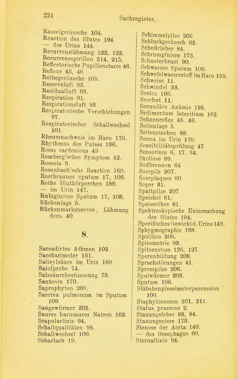 Sachregister. Rasselgeräusche 104. Reaction des Blutes 194. — des Urins 144. Recurrenslähmung 122, 123. Recurrensspirillen 214, 215. Reflectorische Pupillenstarre 46. Reflexe 45, 46 Reibegeräusche 105. Reserveluft 93. Residualluft 93. Respiration 91. Respirationslaft 93 Respiratorische Verschiebungen Respiratorischer Schallwechsel 101. Rheumnachweis im Harn 170. Rhythmus des Pulses 136. Risus sardonious 43 Romberg'sches Symptom 42. Roseola 9. Rosenbach'sche Reaction 160. Rostbraunes Sputum 17, 108. Rothe Blutkörperchen 188. — im Urin 147. Rubiginöses Sputum 17, 108. Rückenlage 5. Rückenmarksnerven, Lähmung ders. 40 s. Saccadirtes Athmen 102. Saccharimeter 151. Salicylsäure im Urin 169. Salolprobe 74. Salzsäurebestimmung 73. Santon in 170. Saprophyten 208. Sarcina pulmonum im Sputum 109 Saugewürmer 202. Saures harnsaures Natron 162. Scapularlinie 94. Schallqualitäten 95. Schallwechsel 100. Scharlach 19. Schimmelpilze 20G. Schluckgeräusch 62. Schnürleber 84. Schrumpfniere 173. Schnsterbrust 90. Schwarzes Sputum 109. Schwefelwasserstoff im Harn 155. Schweiss 11. Schwindel 33. Scolex 198. Scorbut 11. Secundäre Anämie 195. Sedimentum lateritium 162. Sehnenreflex 45, 46. Seitenlage 5 Seitenstechen 88 Senna im Urin 170. Sensibilitätspriifung 47. Sensorium 6, 17. 34. Skoliose 89. Sodbrennen 64 Soorpilz 207. Soorplaques 60. Sopor 31. Spaltpilze 207. Speichel 61. Speiseröhre 61. Spektroskopische Untersuchung des Blutes 194. Specifisches Gewichtd. Urins 143. Sphygmographie 138. Spirillen 208. Spirometrie 93. Spitzenstoss 126. 127. Sporenbildung 208. Sprachstörungen 41. Sprosspilze 206. Spulwürmer 203. Sputum 106. Stäbchenplessimeterpercussion 100. Staphylococcen 201, 211. Status praesens 2. Stauungsleber 83, 84. Stauungsniere 173. Stenose der Aorta 140. — des Oesophagus 60. Sternallinie 94.