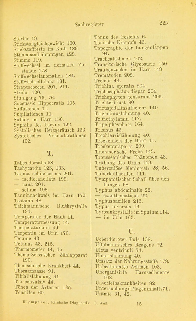 Stertor 13. Stickstoffgleichgewicht 180. Stickstoffreste im Koth 183. Stimmbandlähmungen 122. Stimme 119. Stoffwechsel im normalen Zu- stande 178. Stoffwechselanomalien 184. Stoffwechselbilanz 181. Streptococcen 207, 211. Stridor 120. Stuhlgang 75, 76. Succussio Hippocratis 105. Suffusionen 11. Sugillationen 11. Sulfate im Harn 158. Syphilis des Larynx 122. Systolisches Herzgeräusch 133. Systolisches Vesiculärathmen 102. T. Tabes dorsalis 58. Tachykardie 125, 135. Taenia echinococcus 201. — mediocanellata 199. — nana 201. — solium 198. Tanninnachweis im Harn 170. Tastsinn 48. Teichmann'sche Blutkrystalle 194. Temperatur der Haut 11. Temperaturmessung 14. Temperatursinn 49. Terpentin im Urin 170. Tetanie 43. Tetanus 43, 215. Thermometer 14, 15. Thoma-Zeiss'scher Zählapparat 190. Thomson'sche Krankheit 44. Thoraxmaasse 91. Tibialislähmung 41. Tic convulsiv 44. Tönen der Arterien 135. Tonsillen 60. Tonus des Gesichts 6. Tonische Krämpfe 43. Topographie der Lungenlappen 94. Trachealathmen 102. Transitorische Glycosurie 150. Traubenzucker im Harn 148. Trematoden 202. Tremor 44. Trichina spiralis 204. Trichocephalus dispar 204. Trichophyton tonsurans 206. Trichterbrust 90 Tricuspidalinsufllcienz 140. Trigeminuslähmung 40. Trimethylamin 112. Tripelphosphate 164. Trismus 43. Trochlearislähmung 40. Trockenheit der Haut 11. Trockenpräparat 209. Trommer'sche Probe 149. Trousseau'sches Phänomen 43. Trübung des Urins 143. Tuberculöse Meningitis 28, 56. Tuberkelbacillen 111. Tympanitischer Schall üher den Lungen 98. Typhus abdominalis 22. — exanthematicus 22. Typhushacillen 213. Typus iuversus 16. Tyrosinkrystalle im Sputum 114. — im Urin 163. u. Ueberdicroter Puls 138. Uffelmann'sches Reagens 72. Ulcus ventriculi 74. Ulnarislähmung 40. Umsatz der Nahrurigsstoffe 178. Unbestimmtes Athmen 103. Unorganisirte Harnsedimente 162. Unterleibskrankheiten 82. Untersuchung d.Mageninhalts71. Urämie 31, 42. Klimpe rer, Klinische Diagnostik. 3. Aull. 15