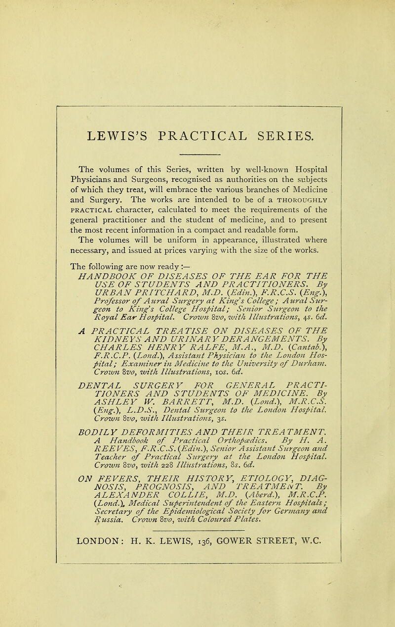 The volumes of this Series, written by well-known Hospital Physicians and Surgeons, recognised as authorities on the subjects of which they treat, will embrace the various branches of Medicine and Surgery. The works are intended to be of a thoroughly practical character, calculated to meet the requirements of the general practitioner and the student of medicine, and to present the most recent information in a compact and readable form. The volumes will be uniform in appearance, illustrated where necessary, and issued at prices varying with the size of the works. The following are now ready :— HANDBOOK OF DISEASES OF THE EAR FOR THE USE OF STUDENTS AND PRACTITIONERS. By URBAN PRITCHARD, M.D. (Edin.), F.R.C.S. {Eng.), Professor of Aural Stirgery at King's College; Aural Sur- geon to King's College Hospital; Senior Surgeon to the Royal Ear Hospital. Crown 8vo, with 2lustrations, 4s. 6d. A PRACTICAL TREATISE ON DISEASES OF THE KIDNE YS A ND URINA R Y DERA NGEMENTS. By CHARLES HENRY RALFE, M.A., M.D. {Cantab.), F.R.C.P. (Lond.), Assistant Physician to the London Hos- pital; Examiner in Medicine to the University of Durham. Crown Zvo, with Illustrations, tos. 6d. DENTAL SURGERY FOR GENERAL PRACTI- TIONERS AND STUDENTS OF MEDICINE. By ASHLEY IV. BARRETT, M.D. (Loud.), M.R.C.S. (Eng.), L.D.S., Dental Stirgeon to the London Hospital. Crown Svo, with Ilhistrations, 3s. BODILY DEFORMITIES AND THEIR TREATMENT. A Handbook of Practical Orthopaedics. By H. A. REEVES, F.R.C.S. (Edin.), Senior Assistant Stirgeon and Teacher of Practical Stirgery at the Loudon Hospital. Crown 8vo, with 228 Ilhistrations, Zs. 6d. ON FEVERS, THEIR HISTORY, ETIOLOGY, DIAG- NOSIS, PROGNOSIS, AND TREATMENT. By ALEXANDER COLLIE, M.D. (Aberd.), M.R.C.P. (Lond.\ Medical Superintendent of the Eastern Hospitals ; Secretary of the Epidemiological Society for Germany and Russia. Crown 8vo, with Coloured Plates. LONDON: H. K. LEWIS, 136, GOWER STREET, W.C