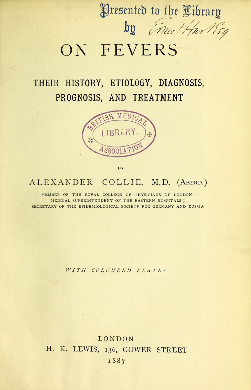 jjwsenteir to % f iharg ON FEVERS THEIR HISTORY, ETIOLOGY, DIAGNOSIS, PROGNOSIS, AND TREATMENT ALEXANDER COLLIE, M.D. (Aberd.) MEMBER OF THE ROYAL COLLEGE OF PHYSICIANS OF LONDON ; MEDICAL SUPERINTENDENT OF THE EASTERN HOSPITALS J SECRETARY OF THE EPIDEMIOLOGICAL SOCIETY FOR GERMANY AND RUSSIA WITH COLOURED PLATES LONDON H. K. LEWIS, 136, GOWER STREET 1887