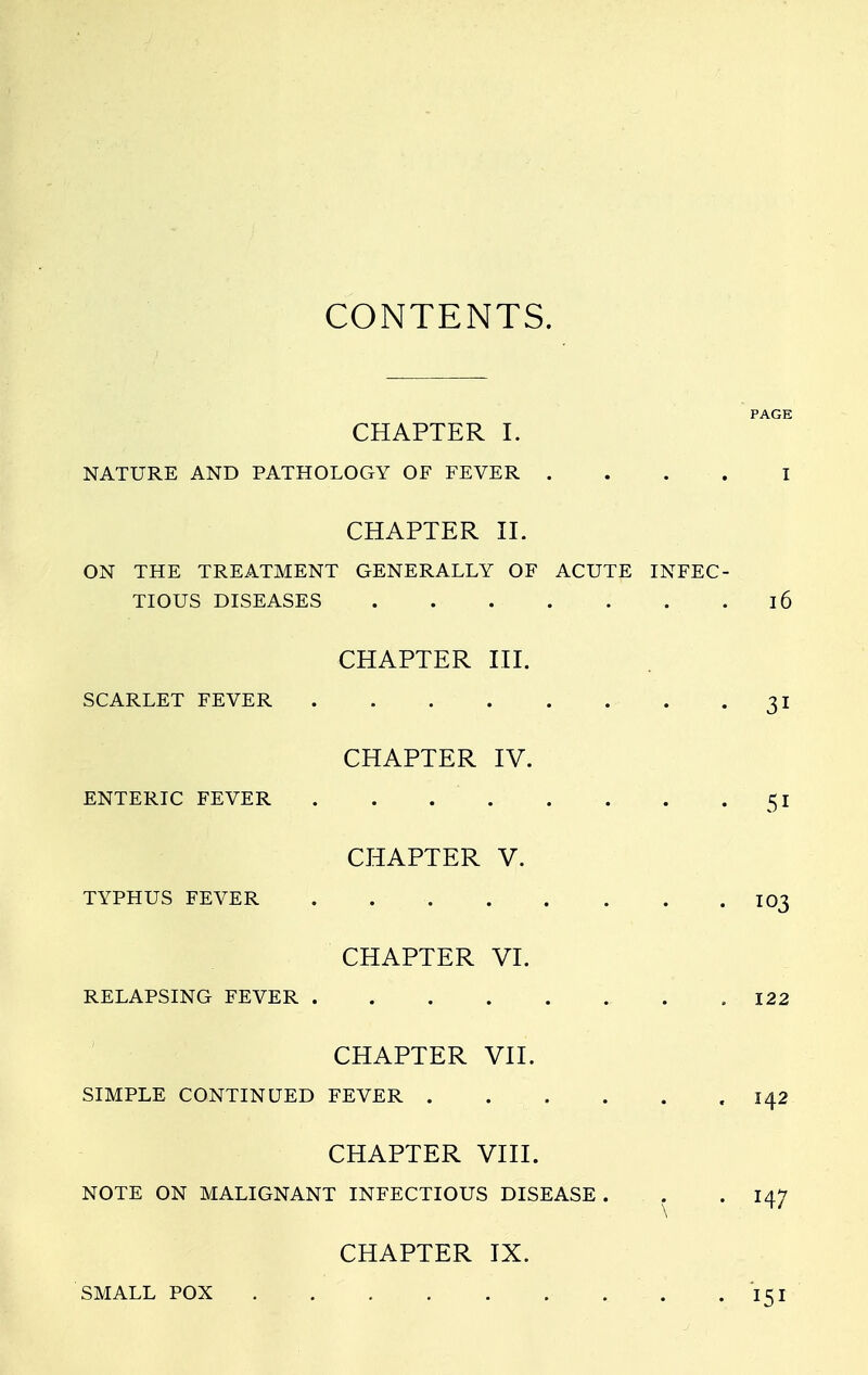 CONTENTS. PAGE CHAPTER I. NATURE AND PATHOLOGY OF FEVER .... I CHAPTER II. ON THE TREATMENT GENERALLY OF ACUTE INFEC- TIOUS DISEASES . . . . . . .16 CHAPTER III. SCARLET FEVER 31 CHAPTER IV. ENTERIC FEVER 51 CHAPTER V. TYPHUS FEVER IO3 CHAPTER VI. RELAPSING FEVER .122 CHAPTER VII. SIMPLE CONTINUED FEVER .142 CHAPTER VIII. NOTE ON MALIGNANT INFECTIOUS DISEASE. . . 147 CHAPTER IX. SMALL POX ... . . . . . . 15 r