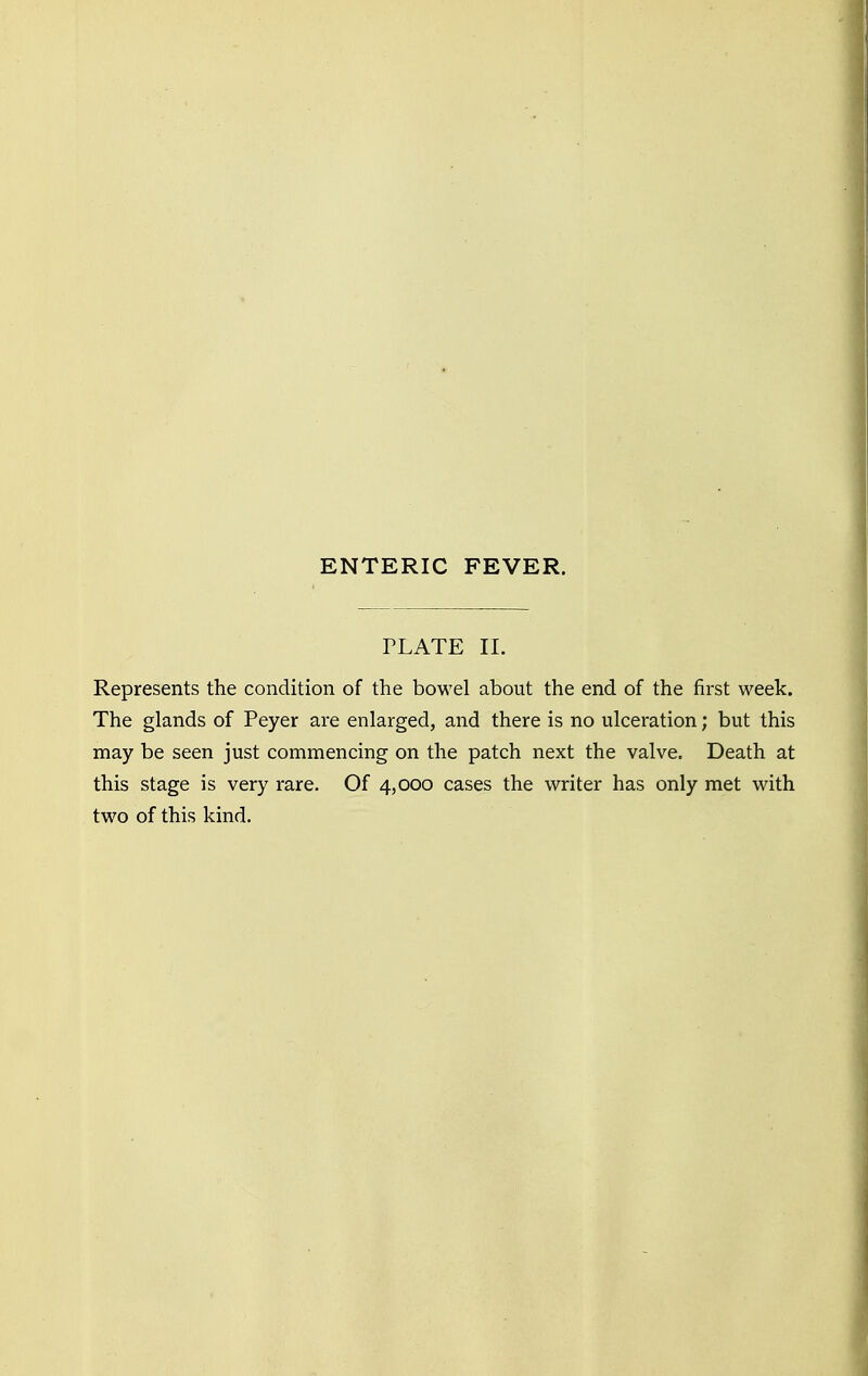 PLATE II. Represents the condition of the bowel about the end of the first week. The glands of Peyer are enlarged, and there is no ulceration; but this may be seen just commencing on the patch next the valve. Death at this stage is very rare. Of 4,000 cases the writer has only met with two of this kind.