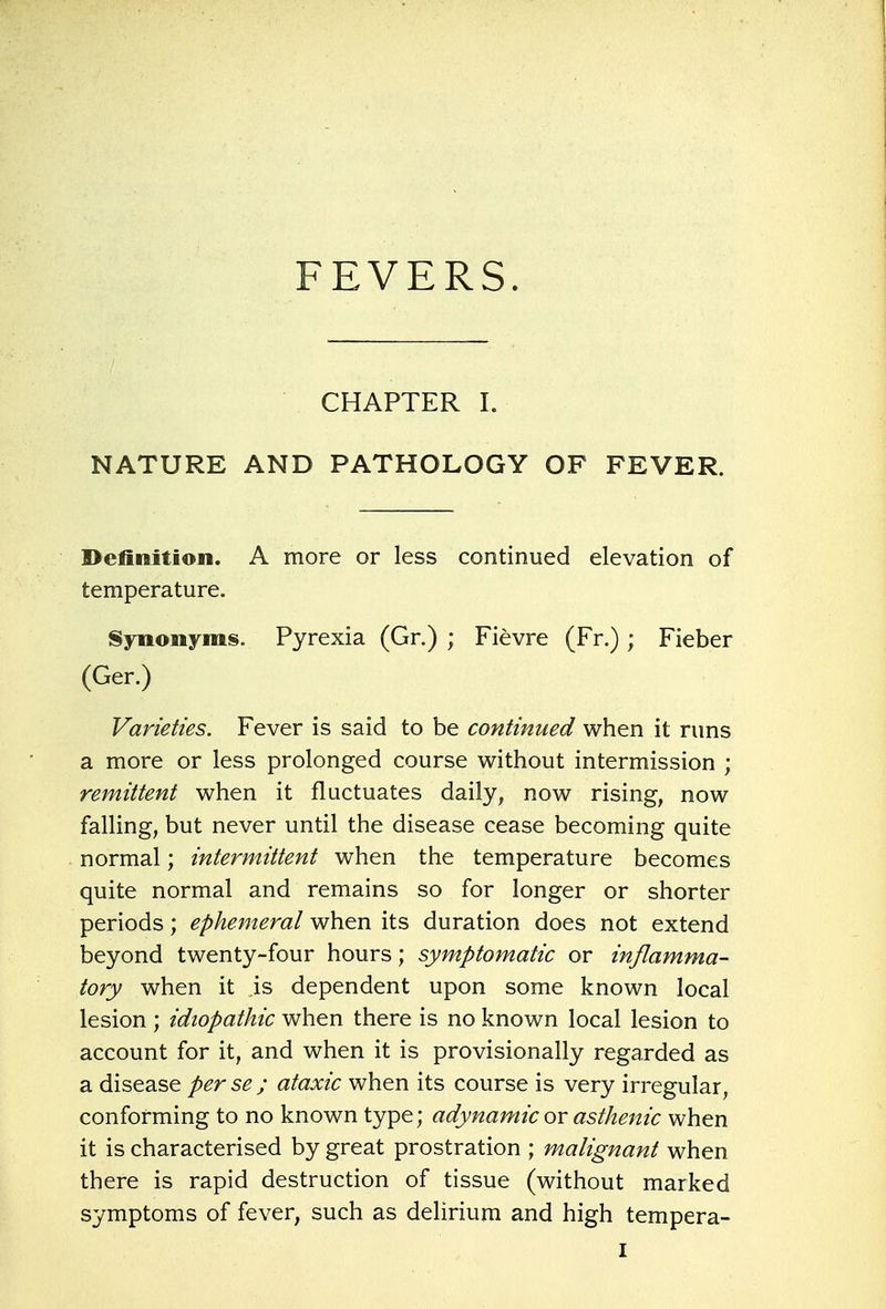 FEVERS. CHAPTER I. NATURE AND PATHOLOGY OF FEVER. Definition. A more or less continued elevation of temperature. Synonyms. Pyrexia (Gr.) ; Fievre (Fr.) ; Fieber (Ger.) Varieties. Fever is said to be continued when it runs a more or less prolonged course without intermission ; remittent when it fluctuates daily, now rising, now falling, but never until the disease cease becoming quite normal; intermittent when the temperature becomes quite normal and remains so for longer or shorter periods; ephemeral when its duration does not extend beyond twenty-four hours; symptomatic or inflamma- tory when it is dependent upon some known local lesion ; idiopathic when there is no known local lesion to account for it, and when it is provisionally regarded as a disease per se ; ataxic when its course is very irregular, conforming to no known type; adynamic or asthenic when it is characterised by great prostration ; malignant when there is rapid destruction of tissue (without marked symptoms of fever, such as delirium and high tempera- I